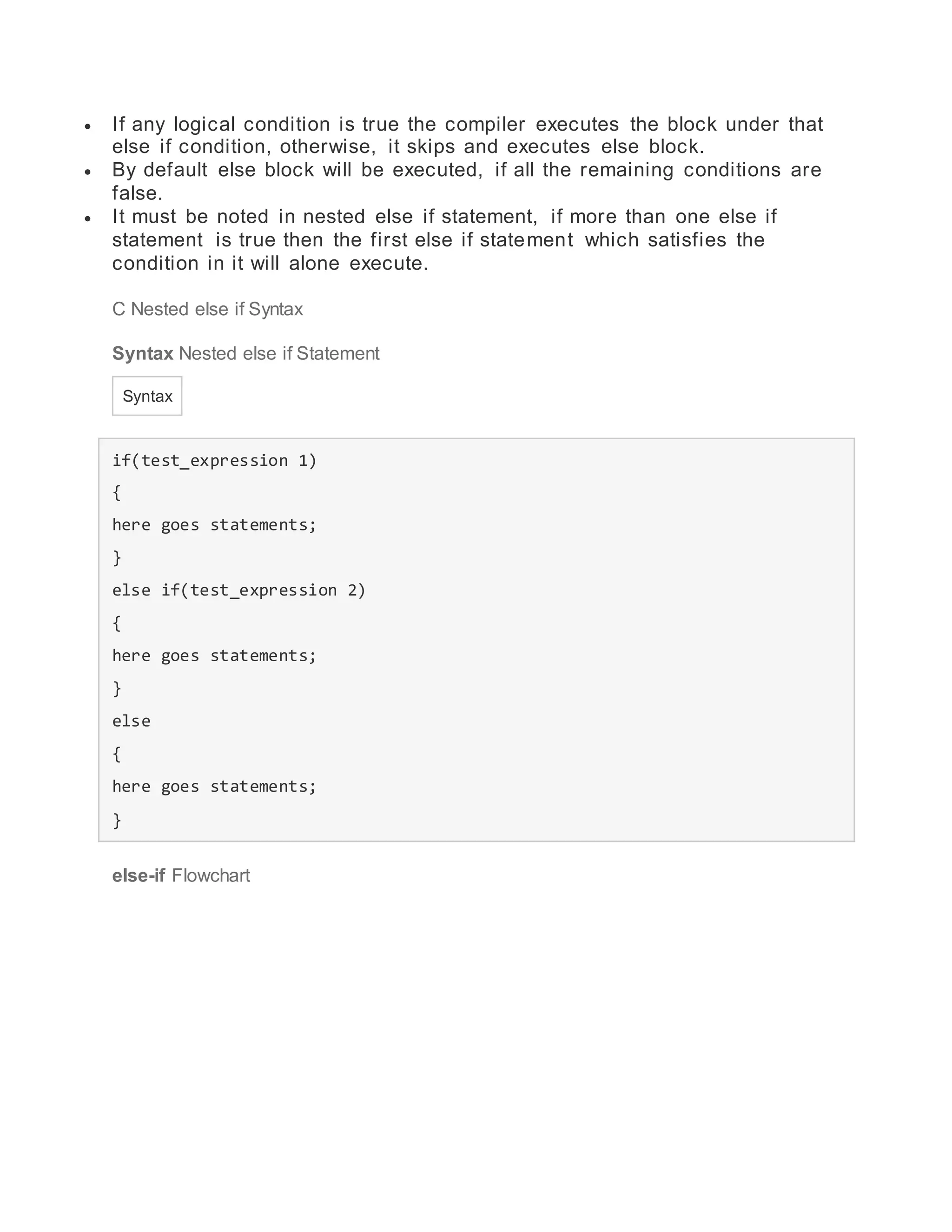 If any logical condition is true the compiler executes the block under that
else if condition, otherwise, it skips and executes else block.
 By default else block will be executed, if all the remaining conditions are
false.
 It must be noted in nested else if statement, if more than one else if
statement is true then the first else if statement which satisfies the
condition in it will alone execute.
C Nested else if Syntax
Syntax Nested else if Statement
Syntax
if(test_expression 1)
{
here goes statements;
}
else if(test_expression 2)
{
here goes statements;
}
else
{
here goes statements;
}
else-if Flowchart
 