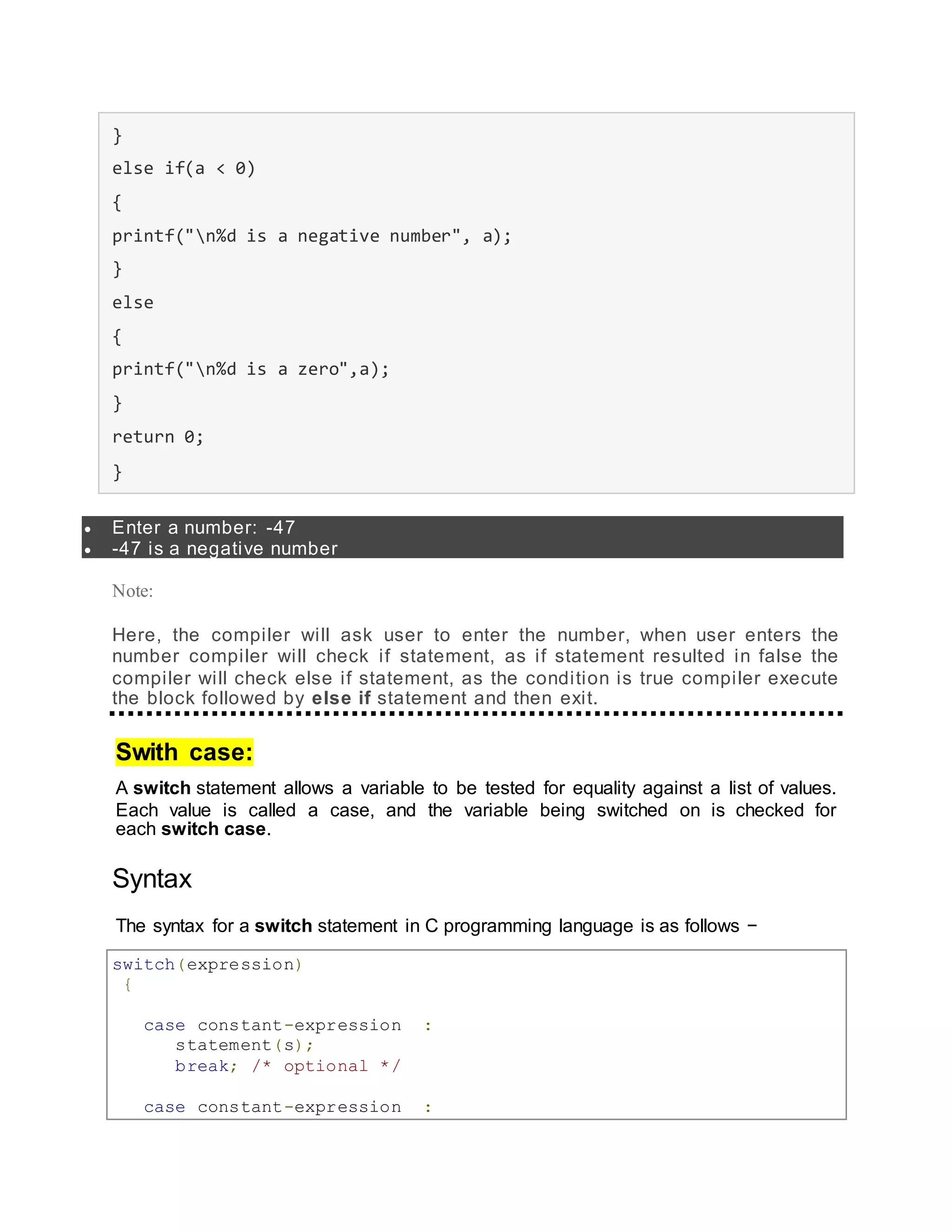 }
else if(a < 0)
{
printf("n%d is a negative number", a);
}
else
{
printf("n%d is a zero",a);
}
return 0;
}
 Enter a number: -47
 -47 is a negative number
Note:
Here, the compiler will ask user to enter the number, when user enters the
number compiler will check if statement, as if statement resulted in false the
compiler will check else if statement, as the condition is true compiler execute
the block followed by else if statement and then exit.
Swith case:
A switch statement allows a variable to be tested for equality against a list of values.
Each value is called a case, and the variable being switched on is checked for
each switch case.
Syntax
The syntax for a switch statement in C programming language is as follows −
switch(expression)
{
case constant-expression :
statement(s);
break; /* optional */
case constant-expression :
 