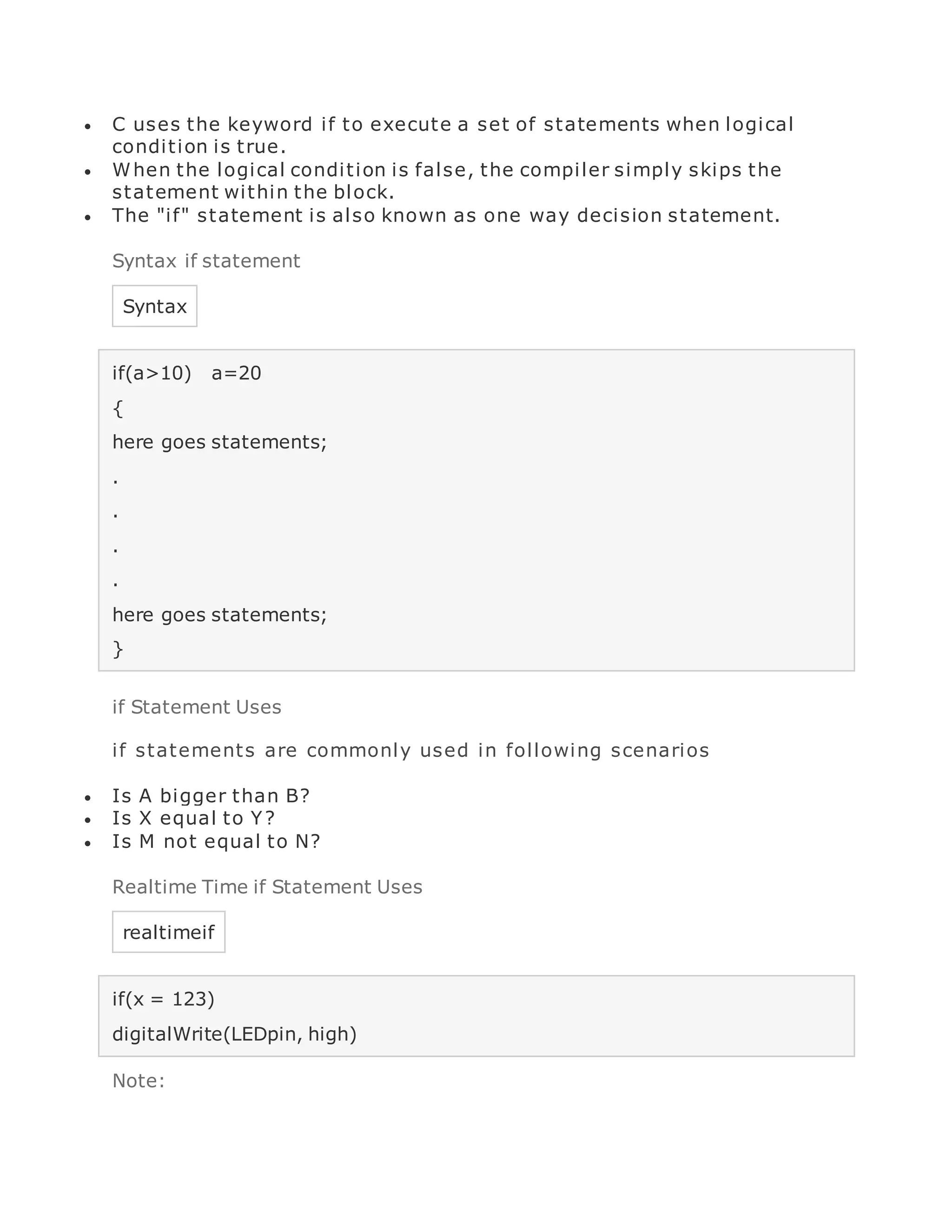  C uses the keyword if to execute a set of statements when logical
condition is true.
 When the logical condition is false, the compiler simply skips the
statement within the block.
 The "if" statement is also known as one way decision statement.
Syntax if statement
Syntax
if(a>10) a=20
{
here goes statements;
.
.
.
.
here goes statements;
}
if Statement Uses
if statements are commonly used in following scenarios
 Is A bigger than B?
 Is X equal to Y?
 Is M not equal to N?
Realtime Time if Statement Uses
realtimeif
if(x = 123)
digitalWrite(LEDpin, high)
Note:
 