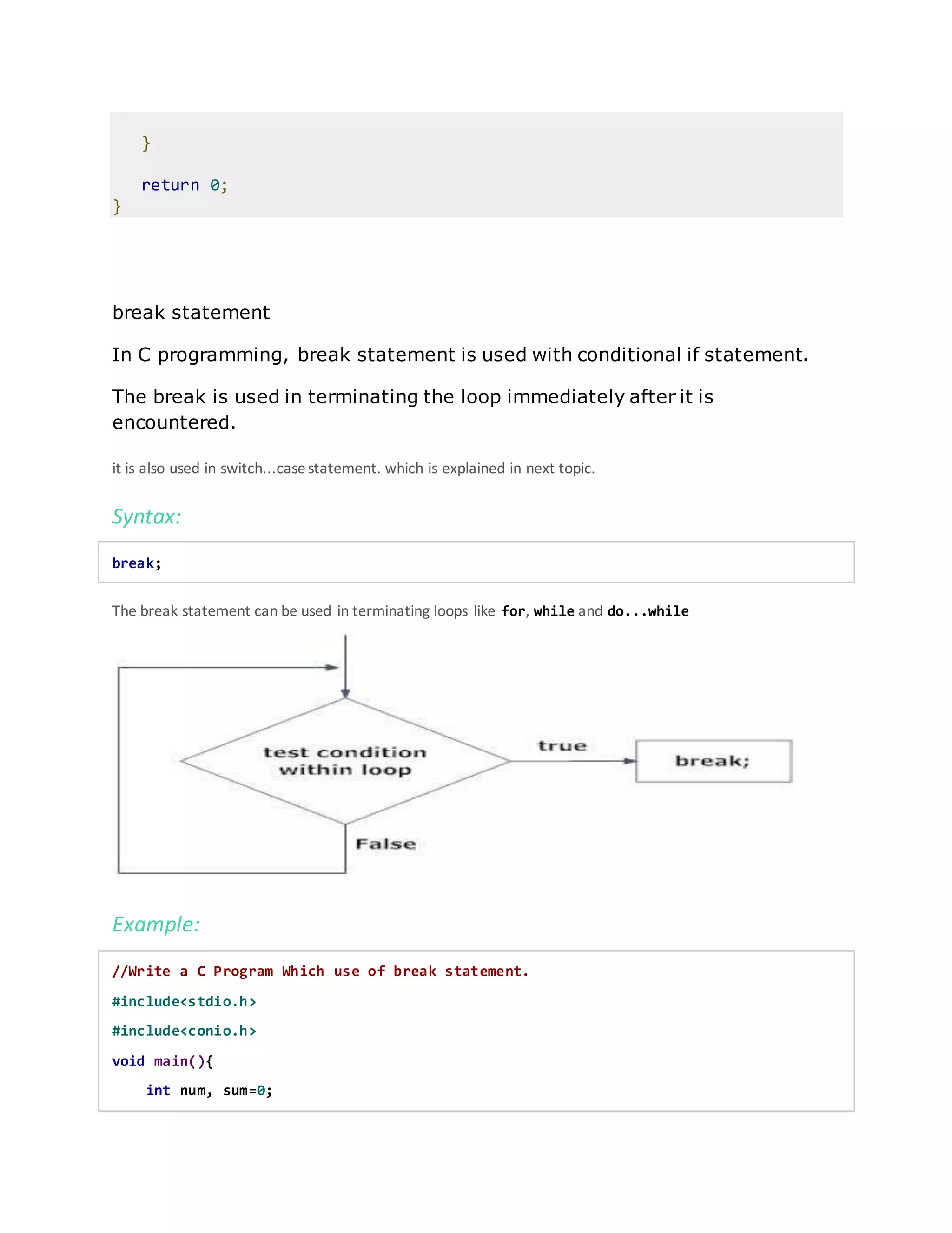 }
return 0;
}
break statement
In C programming, break statement is used with conditional if statement.
The break is used in terminating the loop immediately after it is
encountered.
it is also used in switch...casestatement. which is explained in next topic.
Syntax:
break;
The break statement can be used in terminating loops like for, while and do...while
Example:
//Write a C Program Which use of break statement.
#include<stdio.h>
#include<conio.h>
void main(){
int num, sum=0;
 