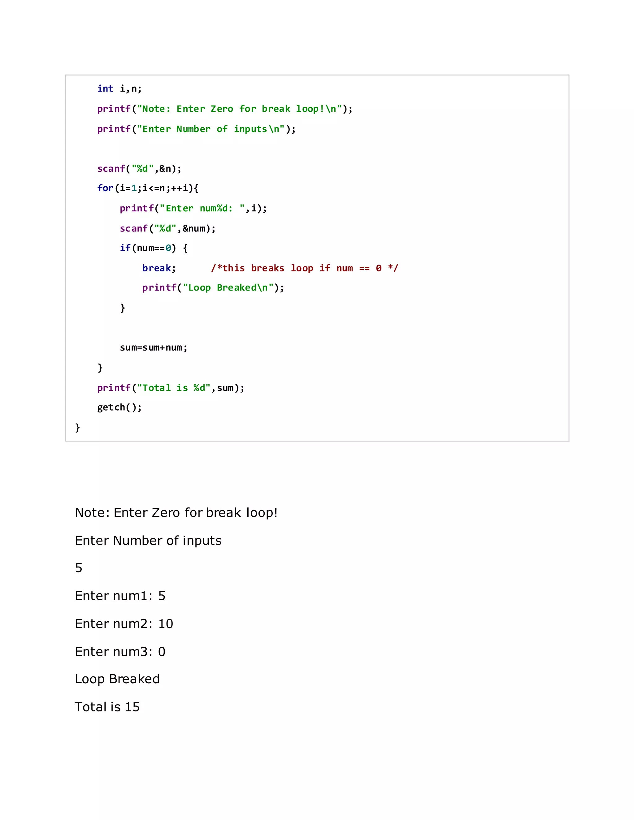 int i,n;
printf("Note: Enter Zero for break loop!n");
printf("Enter Number of inputsn");
scanf("%d",&n);
for(i=1;i<=n;++i){
printf("Enter num%d: ",i);
scanf("%d",&num);
if(num==0) {
break; /*this breaks loop if num == 0 */
printf("Loop Breakedn");
}
sum=sum+num;
}
printf("Total is %d",sum);
getch();
}
Note: Enter Zero for break loop!
Enter Number of inputs
5
Enter num1: 5
Enter num2: 10
Enter num3: 0
Loop Breaked
Total is 15
 