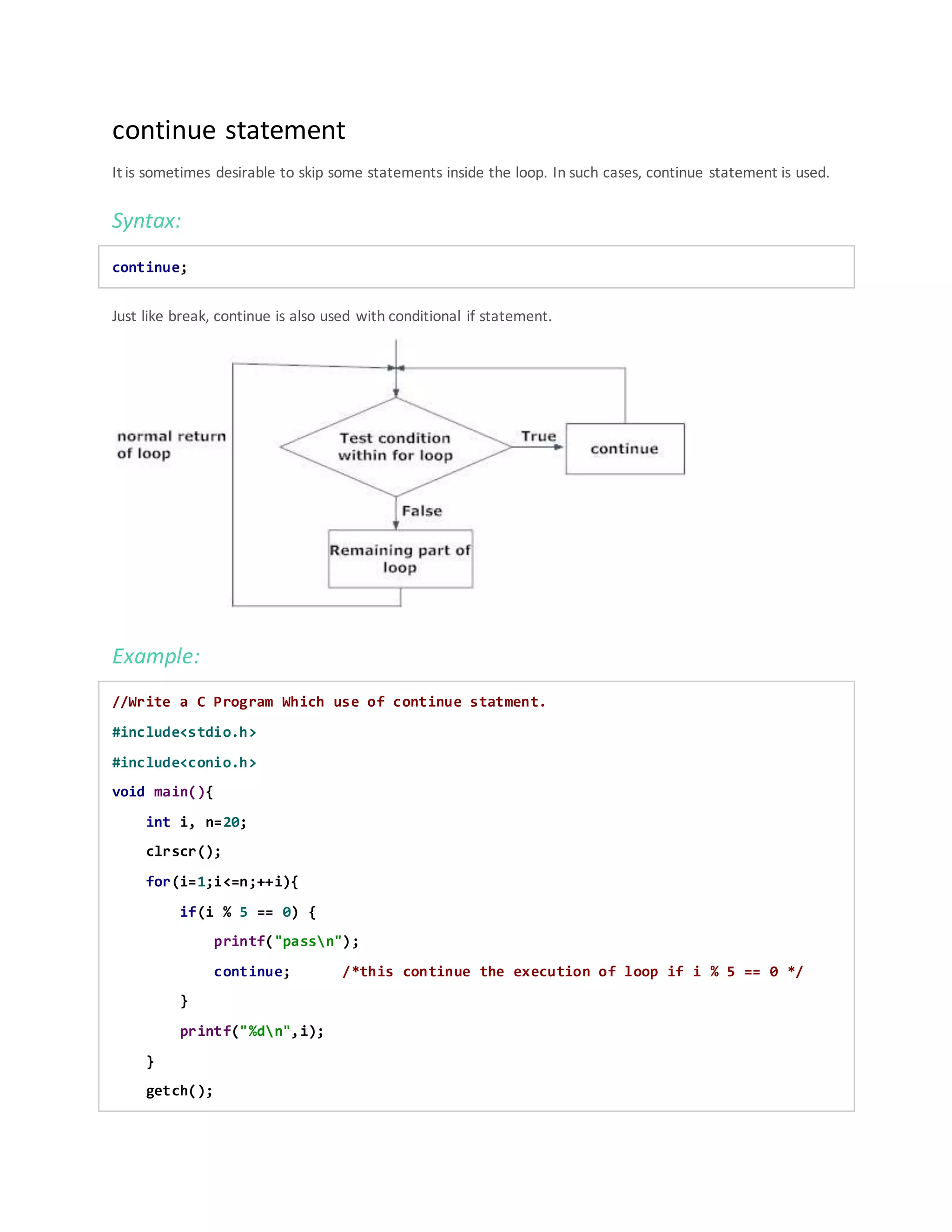 continue statement
It is sometimes desirable to skip some statements inside the loop. In such cases, continue statement is used.
Syntax:
continue;
Just like break, continue is also used with conditional if statement.
Example:
//Write a C Program Which use of continue statment.
#include<stdio.h>
#include<conio.h>
void main(){
int i, n=20;
clrscr();
for(i=1;i<=n;++i){
if(i % 5 == 0) {
printf("passn");
continue; /*this continue the execution of loop if i % 5 == 0 */
}
printf("%dn",i);
}
getch();
 