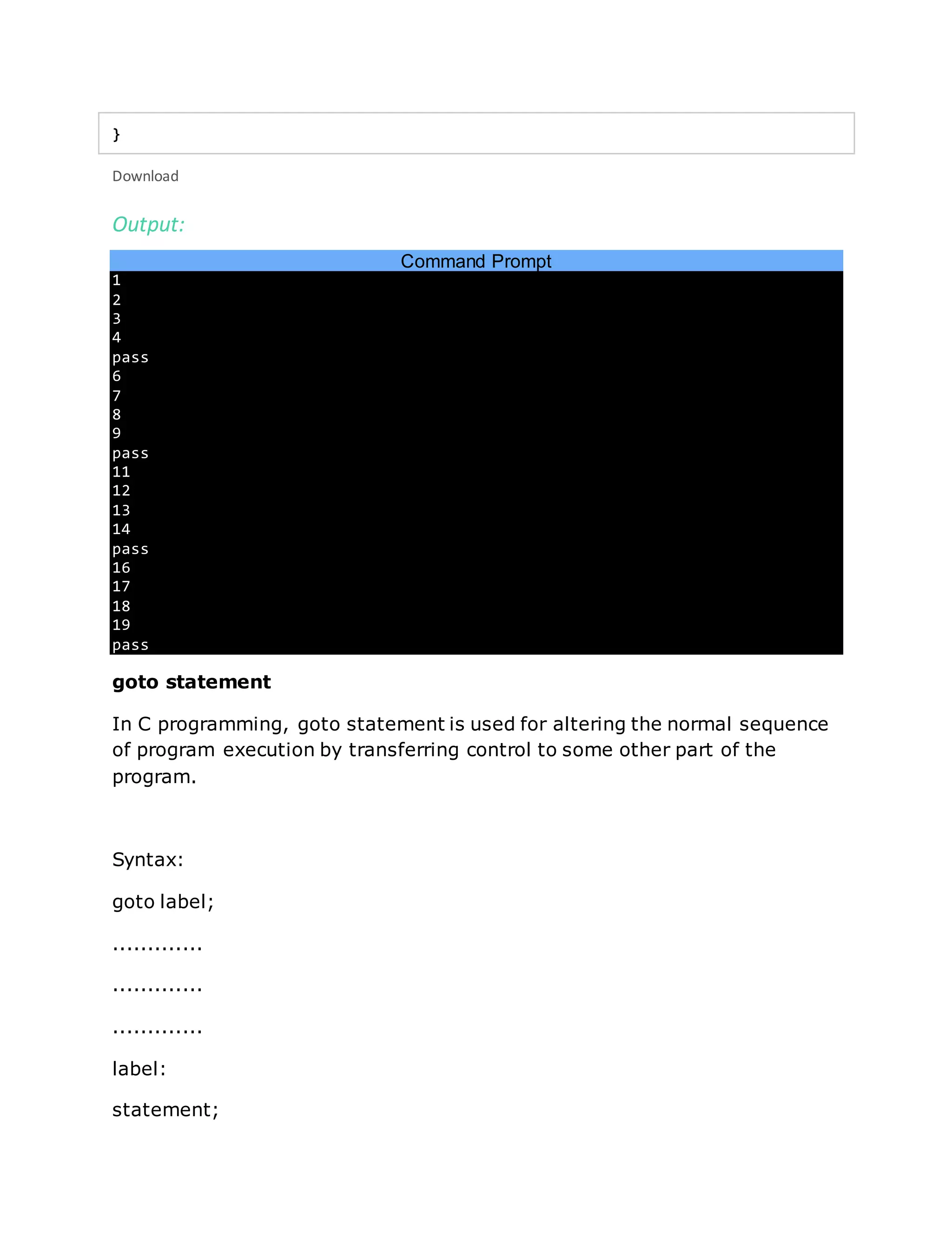 }
Download
Output:
Command Prompt
1
2
3
4
pass
6
7
8
9
pass
11
12
13
14
pass
16
17
18
19
pass
goto statement
In C programming, goto statement is used for altering the normal sequence
of program execution by transferring control to some other part of the
program.
Syntax:
goto label;
.............
.............
.............
label:
statement;
 