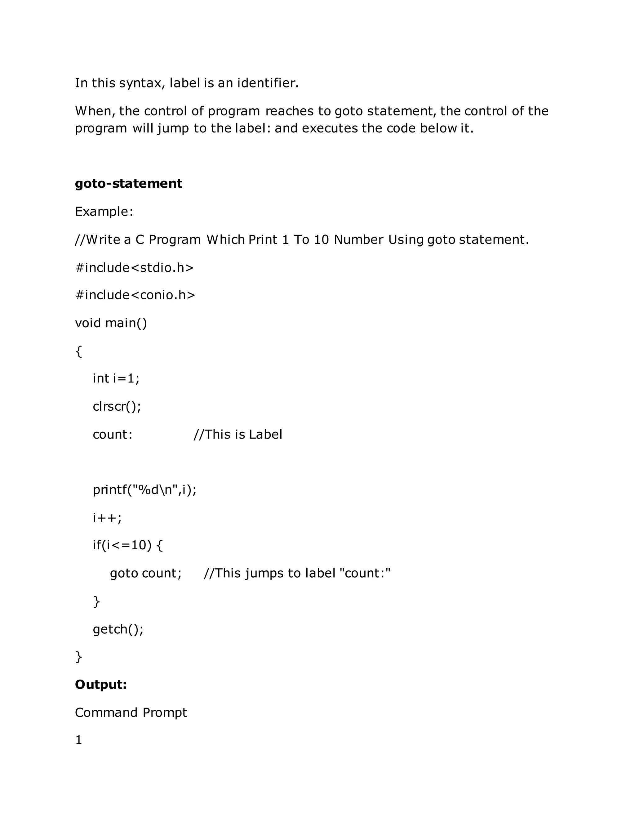 In this syntax, label is an identifier.
When, the control of program reaches to goto statement, the control of the
program will jump to the label: and executes the code below it.
goto-statement
Example:
//Write a C Program Which Print 1 To 10 Number Using goto statement.
#include<stdio.h>
#include<conio.h>
void main()
{
int i=1;
clrscr();
count: //This is Label
printf("%dn",i);
i++;
if(i<=10) {
goto count; //This jumps to label "count:"
}
getch();
}
Output:
Command Prompt
1
 