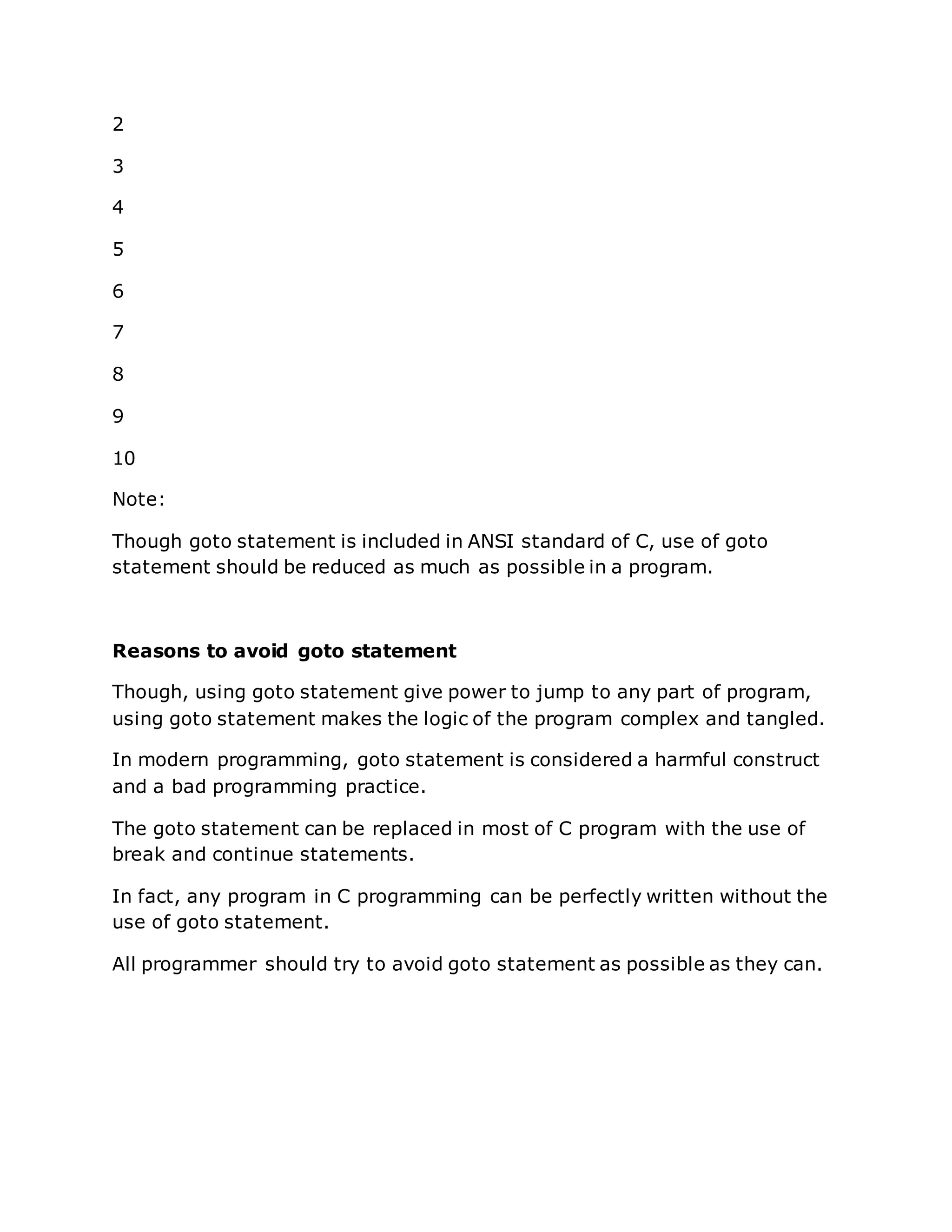 2
3
4
5
6
7
8
9
10
Note:
Though goto statement is included in ANSI standard of C, use of goto
statement should be reduced as much as possible in a program.
Reasons to avoid goto statement
Though, using goto statement give power to jump to any part of program,
using goto statement makes the logic of the program complex and tangled.
In modern programming, goto statement is considered a harmful construct
and a bad programming practice.
The goto statement can be replaced in most of C program with the use of
break and continue statements.
In fact, any program in C programming can be perfectly written without the
use of goto statement.
All programmer should try to avoid goto statement as possible as they can.
 