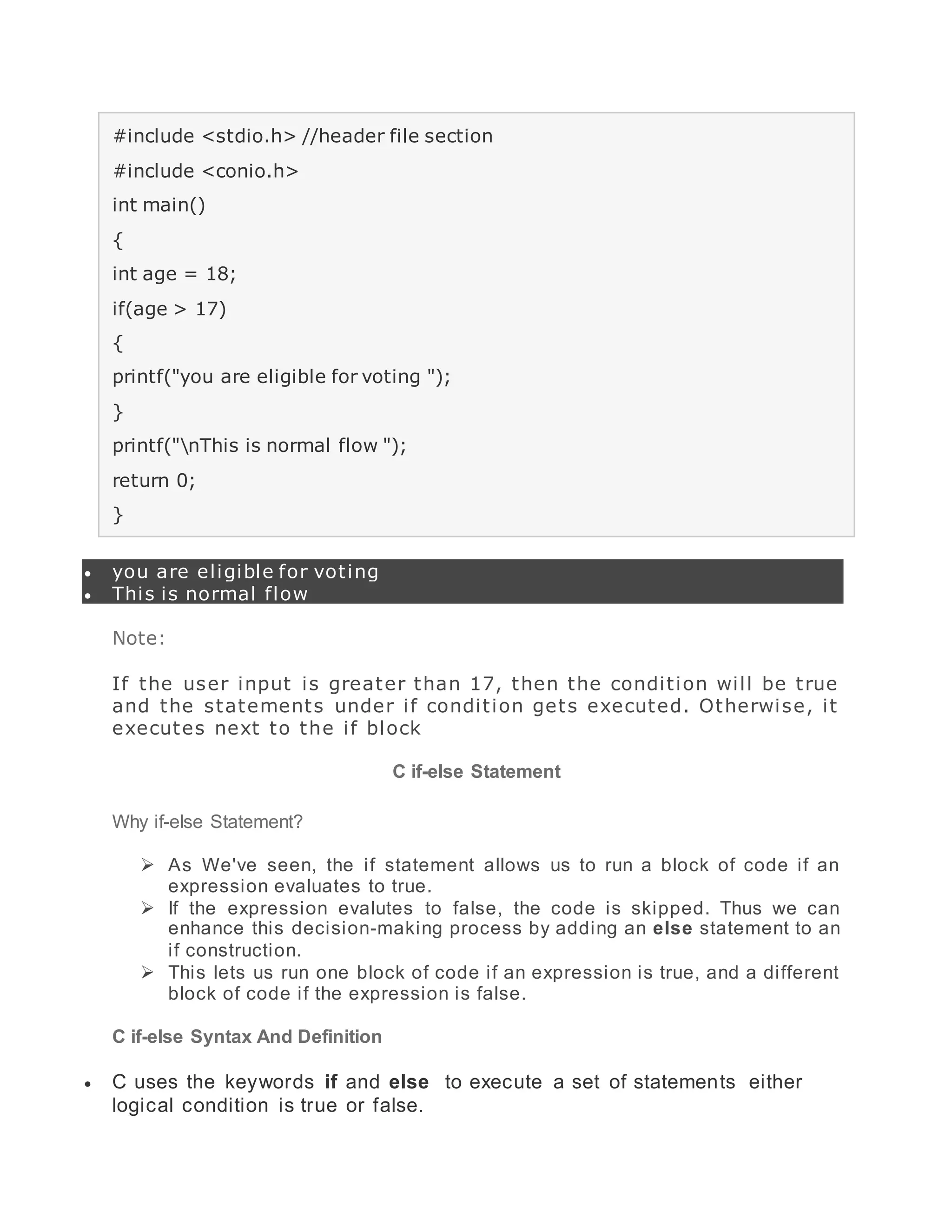 #include <stdio.h> //header file section
#include <conio.h>
int main()
{
int age = 18;
if(age > 17)
{
printf("you are eligible for voting ");
}
printf("nThis is normal flow ");
return 0;
}
 you are eligible for voting
 This is normal flow
Note:
If the user input is greater than 17, then the condition will be true
and the statements under if condition gets executed. Otherwise, it
executes next to the if block
C if-else Statement
Why if-else Statement?
 As We've seen, the if statement allows us to run a block of code if an
expression evaluates to true.
 If the expression evalutes to false, the code is skipped. Thus we can
enhance this decision-making process by adding an else statement to an
if construction.
 This lets us run one block of code if an expression is true, and a different
block of code if the expression is false.
C if-else Syntax And Definition
 C uses the keywords if and else to execute a set of statements either
logical condition is true or false.
 