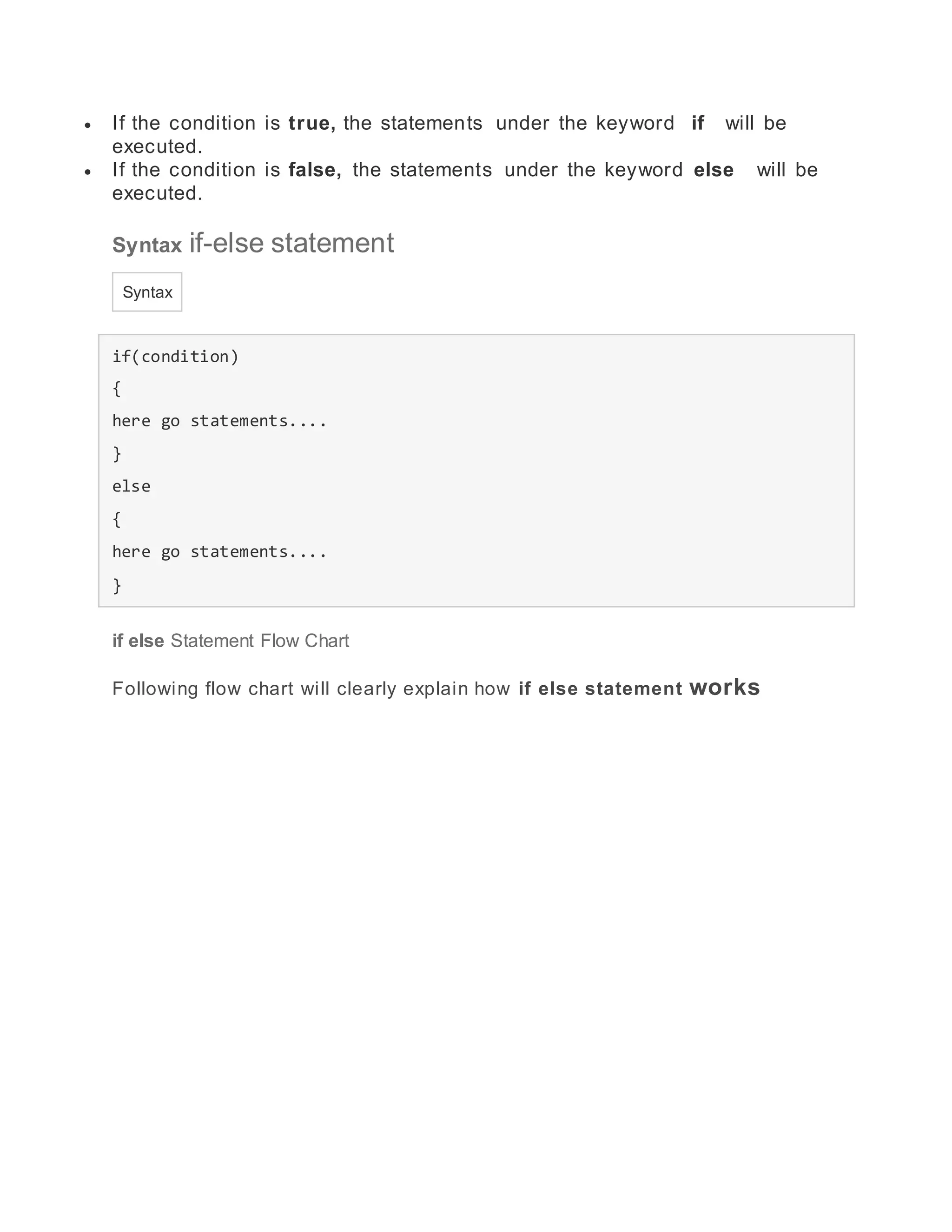  If the condition is true, the statements under the keyword if will be
executed.
 If the condition is false, the statements under the keyword else will be
executed.
Syntax if-else statement
Syntax
if(condition)
{
here go statements....
}
else
{
here go statements....
}
if else Statement Flow Chart
Following flow chart will clearly explain how if else statement works
 