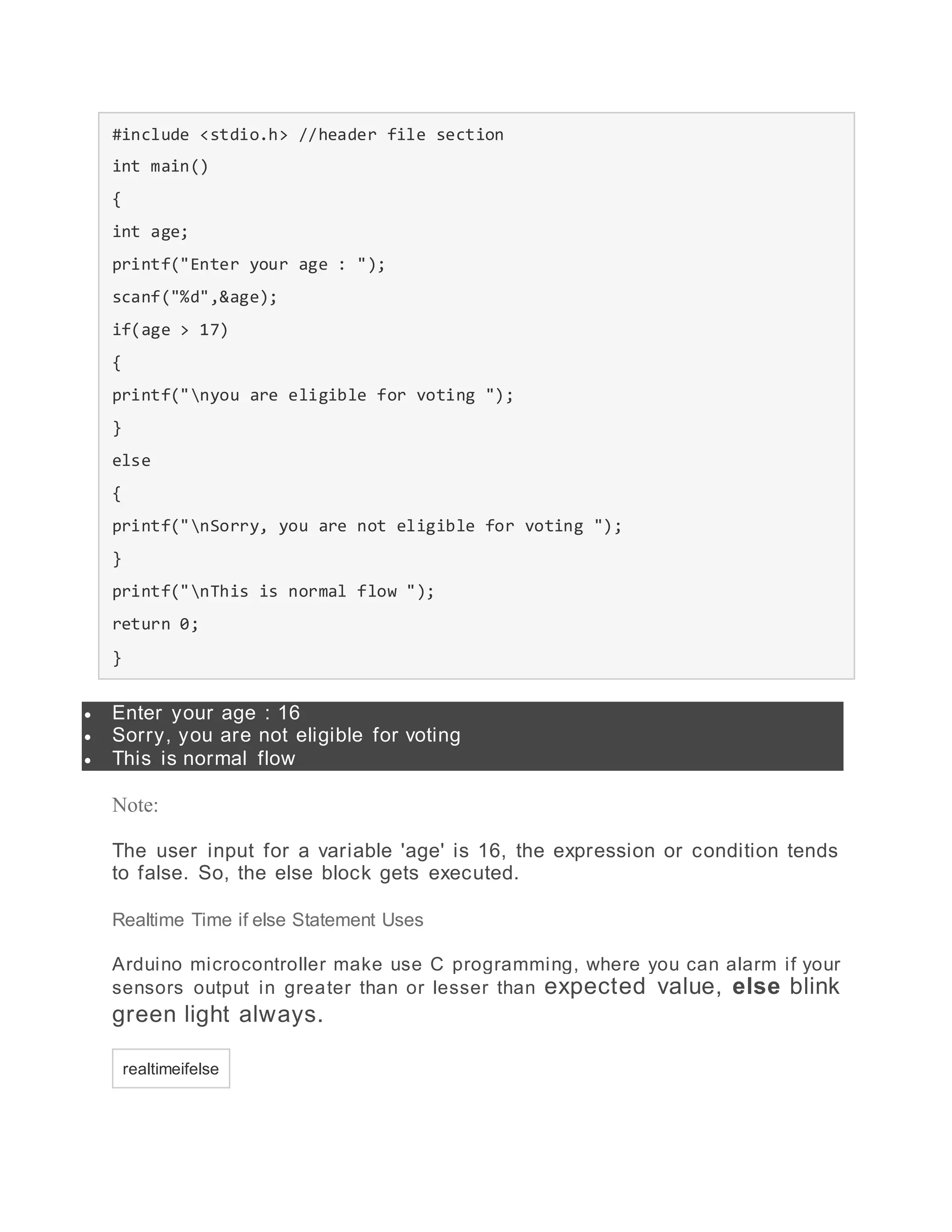 #include <stdio.h> //header file section
int main()
{
int age;
printf("Enter your age : ");
scanf("%d",&age);
if(age > 17)
{
printf("nyou are eligible for voting ");
}
else
{
printf("nSorry, you are not eligible for voting ");
}
printf("nThis is normal flow ");
return 0;
}
 Enter your age : 16
 Sorry, you are not eligible for voting
 This is normal flow
Note:
The user input for a variable 'age' is 16, the expression or condition tends
to false. So, the else block gets executed.
Realtime Time if else Statement Uses
Arduino microcontroller make use C programming, where you can alarm if your
sensors output in greater than or lesser than expected value, else blink
green light always.
realtimeifelse
 