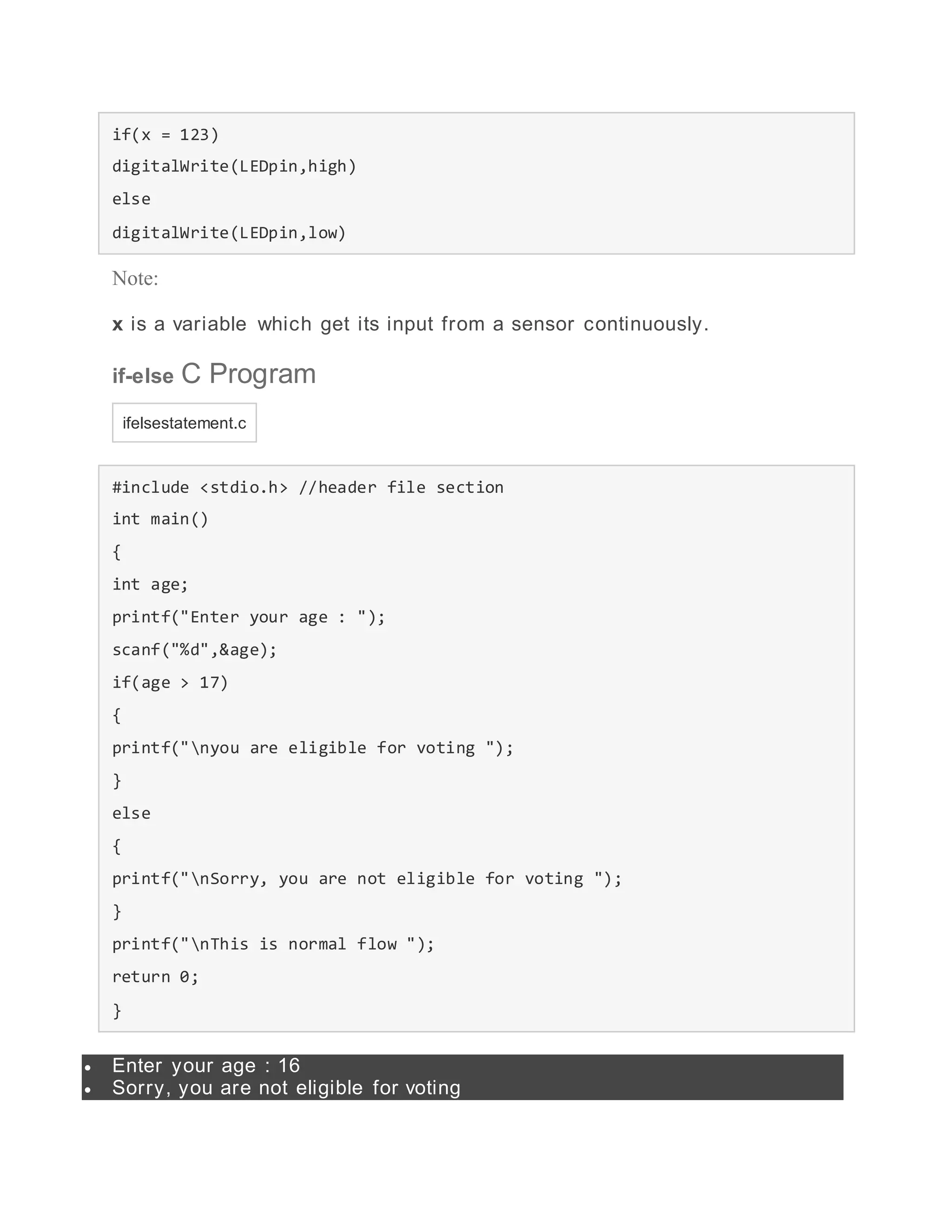 if(x = 123)
digitalWrite(LEDpin,high)
else
digitalWrite(LEDpin,low)
Note:
x is a variable which get its input from a sensor continuously.
if-else C Program
ifelsestatement.c
#include <stdio.h> //header file section
int main()
{
int age;
printf("Enter your age : ");
scanf("%d",&age);
if(age > 17)
{
printf("nyou are eligible for voting ");
}
else
{
printf("nSorry, you are not eligible for voting ");
}
printf("nThis is normal flow ");
return 0;
}
 Enter your age : 16
 Sorry, you are not eligible for voting
 