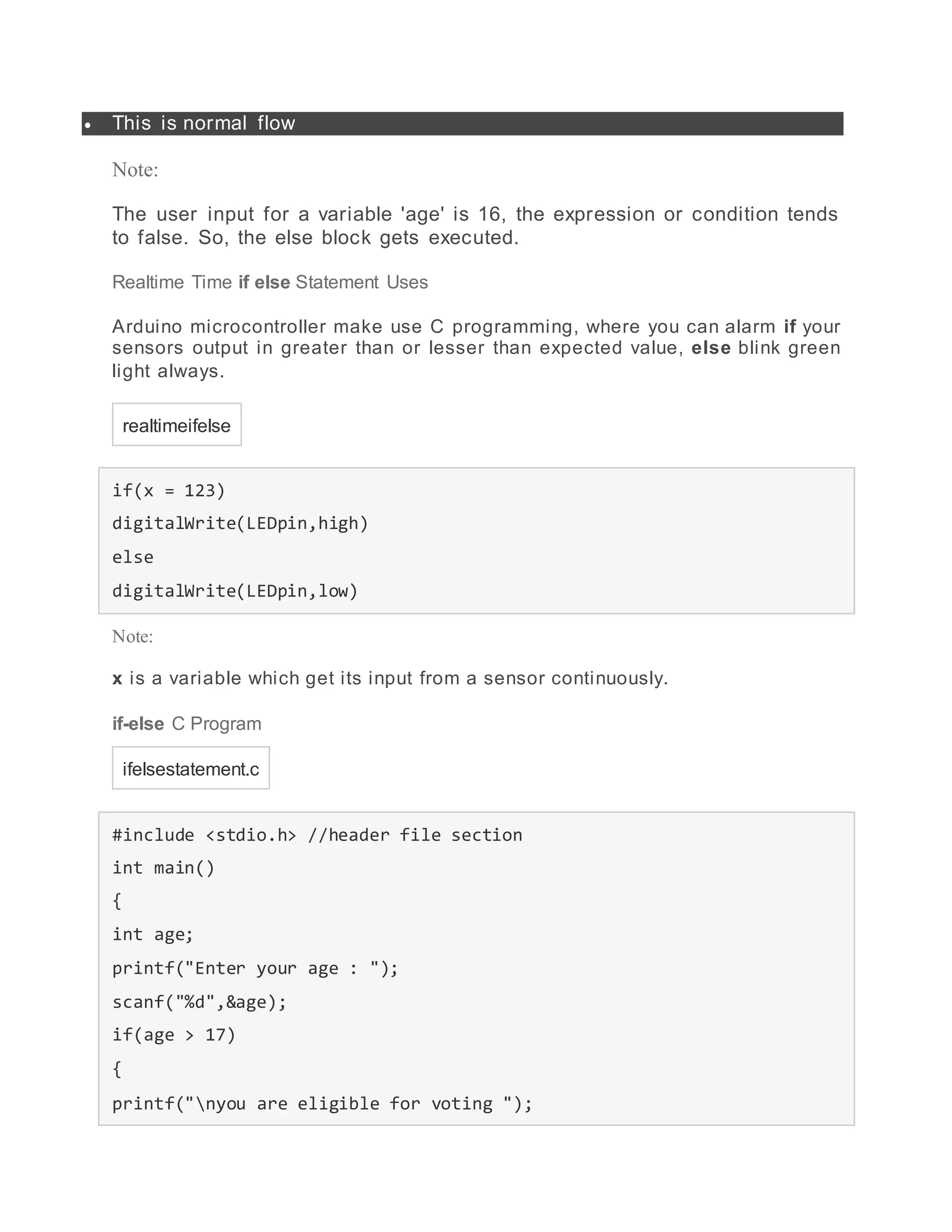  This is normal flow
Note:
The user input for a variable 'age' is 16, the expression or condition tends
to false. So, the else block gets executed.
Realtime Time if else Statement Uses
Arduino microcontroller make use C programming, where you can alarm if your
sensors output in greater than or lesser than expected value, else blink green
light always.
realtimeifelse
if(x = 123)
digitalWrite(LEDpin,high)
else
digitalWrite(LEDpin,low)
Note:
x is a variable which get its input from a sensor continuously.
if-else C Program
ifelsestatement.c
#include <stdio.h> //header file section
int main()
{
int age;
printf("Enter your age : ");
scanf("%d",&age);
if(age > 17)
{
printf("nyou are eligible for voting ");
 