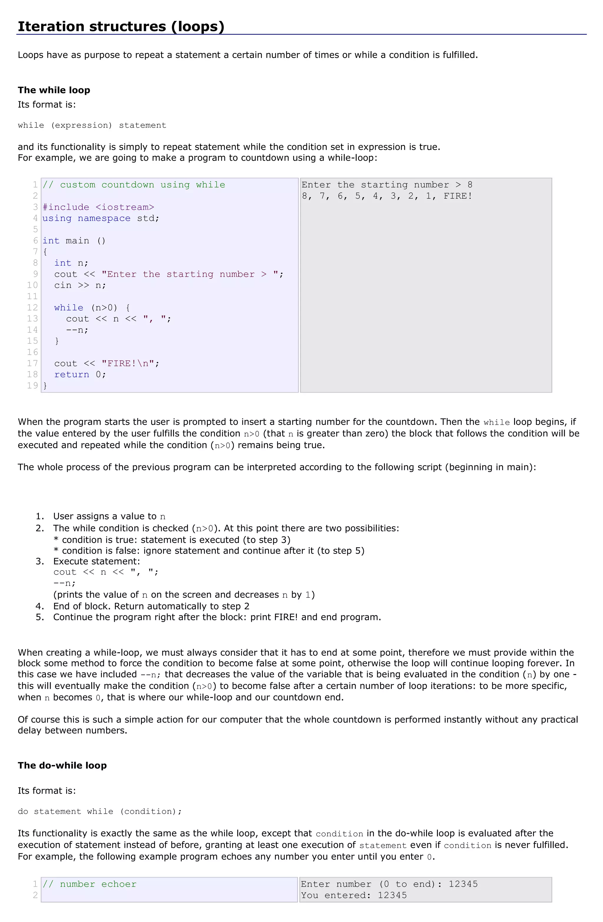 Iteration structures (loops)

Loops have as purpose to repeat a statement a certain number of times or while a condition is fulfilled.


The while loop
Its format is:

while (expression) statement

and its functionality is simply to repeat statement while the condition set in expression is true.
For example, we are going to make a program to countdown using a while-loop:


   1   // custom countdown using while                            Enter the starting number > 8
   2                                                              8, 7, 6, 5, 4, 3, 2, 1, FIRE!
   3   #include <iostream>
   4   using namespace std;
   5
   6   int main ()
   7   {
   8     int n;
   9     cout << "Enter the starting number > ";
  10     cin >> n;
  11
  12       while (n>0) {
  13         cout << n << ", ";
  14         --n;
  15       }
  16
  17       cout << "FIRE!n";
  18       return 0;
  19   }


When the program starts the user is prompted to insert a starting number for the countdown. Then the while loop begins, if
the value entered by the user fulfills the condition n>0 (that n is greater than zero) the block that follows the condition will be
executed and repeated while the condition (n>0) remains being true.

The whole process of the previous program can be interpreted according to the following script (beginning in main):




    1. User assigns a value to n
    2. The while condition is checked (n>0). At this point there are two possibilities:
       * condition is true: statement is executed (to step 3)
       * condition is false: ignore statement and continue after it (to step 5)
    3. Execute statement:
           cout << n << ", ";
           --n;
           (prints the value of n on the screen and decreases n by 1)
    4. End of block. Return automatically to step 2
    5. Continue the program right after the block: print FIRE! and end program.



When creating a while-loop, we must always consider that it has to end at some point, therefore we must provide within the
block some method to force the condition to become false at some point, otherwise the loop will continue looping forever. In
this case we have included --n; that decreases the value of the variable that is being evaluated in the condition (n) by one -
this will eventually make the condition (n>0) to become false after a certain number of loop iterations: to be more specific,
when n becomes 0, that is where our while-loop and our countdown end.

Of course this is such a simple action for our computer that the whole countdown is performed instantly without any practical
delay between numbers.


The do-while loop

Its format is:

do statement while (condition);

Its functionality is exactly the same as the while loop, except that condition in the do-while loop is evaluated after the
execution of statement instead of before, granting at least one execution of statement even if condition is never fulfilled.
For example, the following example program echoes any number you enter until you enter 0.


   1 // number echoer                                             Enter number (0 to end): 12345
   2                                                              You entered: 12345
 