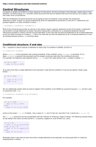http://www.cplusplus.com/doc/tutorial/control/


Control Structures
A program is usually not limited to a linear sequence of instructions. During its process it may bifurcate, repeat code or take
decisions. For that purpose, C++ provides control structures that serve to specify what has to be done by our program, when
and under which circumstances.

With the introduction of control structures we are going to have to introduce a new concept: the compound-
statement or block. A block is a group of statements which are separated by semicolons (;) like all C++ statements, but
grouped together in a block enclosed in braces: { }:

{ statement1; statement2; statement3; }

Most of the control structures that we will see in this section require a generic statement as part of its syntax. A statement
can be either a simple statement (a simple instruction ending with a semicolon) or a compound statement (several
instructions grouped in a block), like the one just described. In the case that we want the statement to be a simple statement,
we do not need to enclose it in braces ({}). But in the case that we want the statement to be a compound statement it must
be enclosed between braces ({}), forming a block.




Conditional structure: if and else
The if keyword is used to execute a statement or block only if a condition is fulfilled. Its form is:

if (condition) statement

Where condition is the expression that is being evaluated. If this condition is true, statement is executed. If it is
false, statement is ignored (not executed) and the program continues right after this conditional structure.
For example, the following code fragment prints x is 100 only if the value stored in the x variable is indeed 100:


1 if (x == 100)
2   cout << "x is 100";


If we want more than a single statement to be executed in case that the condition is true we can specify a block using
braces { }:


1 if (x == 100)
2{
3    cout << "x is ";
4    cout << x;
5}


We can additionally specify what we want to happen if the condition is not fulfilled by using the keyword else. Its form used
in conjunction with if is:

if (condition) statement1 else statement2

For example:


1 if (x == 100)
2   cout << "x is 100";
3 else
4   cout << "x is not 100";


prints on the screen x is 100 if indeed x has a value of 100, but if it has not -and only if not- it prints out x is not 100.

The if + else structures can be concatenated with the intention of verifying a range of values. The following example shows
its use telling if the value currently stored in x is positive, negative or none of them (i.e. zero):


1 if (x > 0)
2   cout << "x      is positive";
3 else if (x <      0)
4   cout << "x      is negative";
5 else
6   cout << "x      is 0";


Remember that in case that we want more than a single statement to be executed, we must group them in a block by
enclosing them in braces { }.
 
