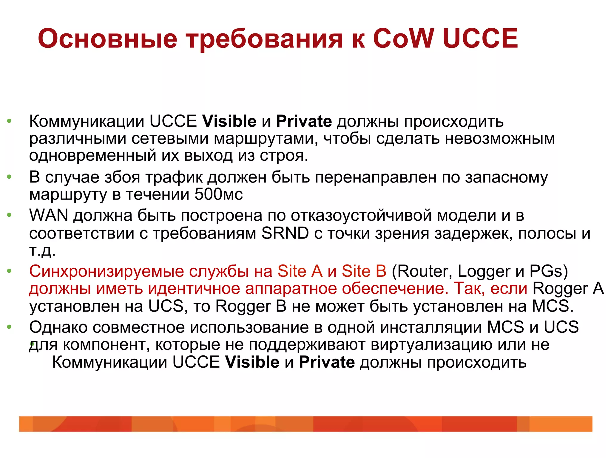 Основные требования к CoW UCCE

•  Коммуникации UCCE Visible и Private должны происходить
   различными сетевыми маршрутами, чтобы сделать невозможным
   одновременный их выход из строя.
•  В случае збоя трафик должен быть перенаправлен по запасному
   маршруту в течении 500мс
•  WAN должна быть построена по отказоустойчивой модели и в
   соответствии с требованиям SRND с точки зрения задержек, полосы и
   т.д.
•  Синхронизируемые службы на Site A и Site B (Router, Logger и PGs)
   должны иметь идентичное аппаратное обеспечение. Так, если Rogger A
   установлен на UCS, то Rogger B не может быть установлен на MCS.
•  Однако совместное использование в одной инсталляции MCS и UCS
   для
   •  компонент, которые не поддерживают виртуализацию или не
      Коммуникации UCCE Visible и Private должны происходить
 