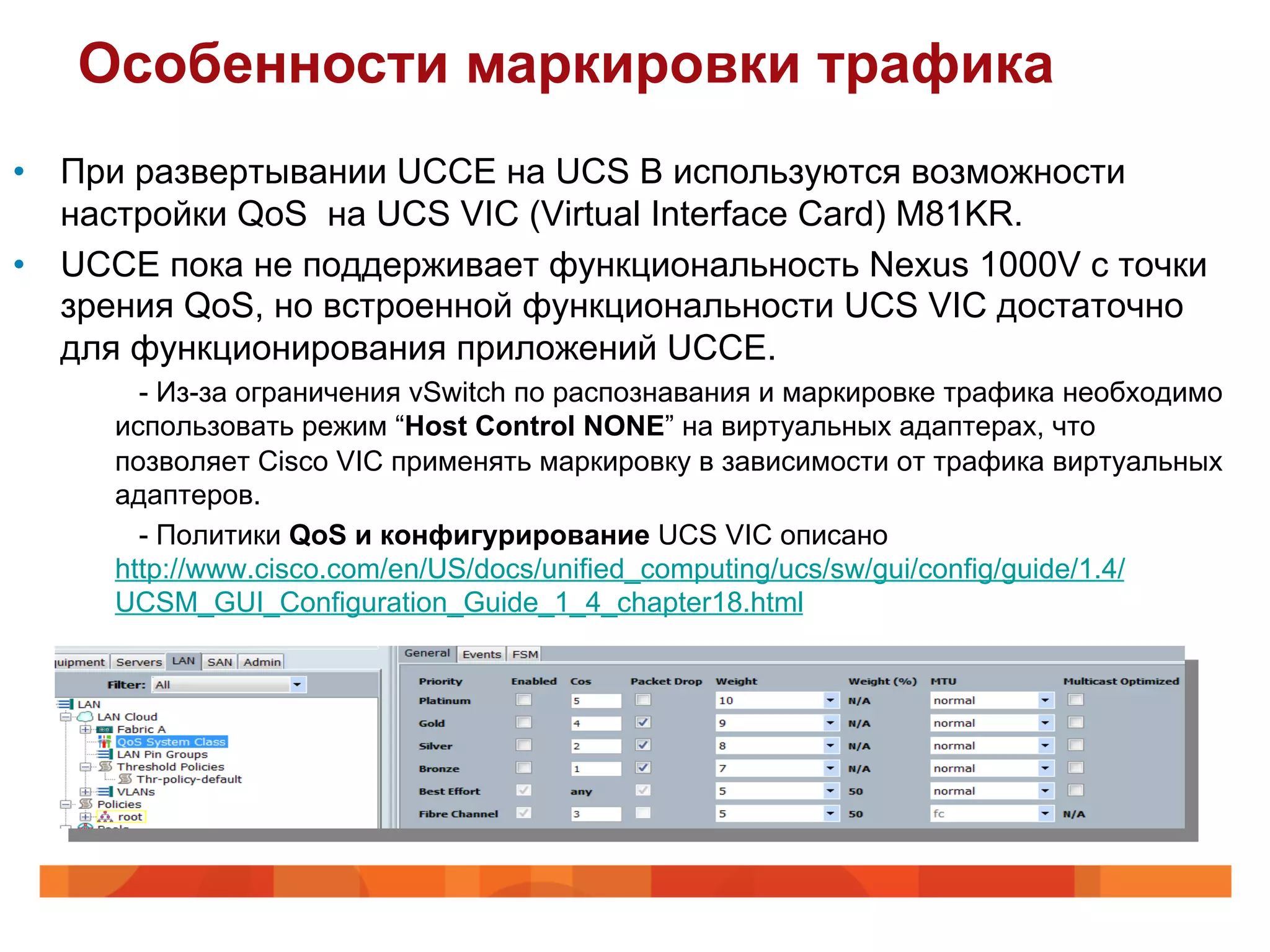 Особенности маркировки трафика
•  При развертывании UCCE на UCS B используются возможности
   настройки QoS на UCS VIC (Virtual Interface Card) M81KR.
•  UCCE пока не поддерживает функциональность Nexus 1000V с точки
   зрения QoS, но встроенной функциональности UCS VIC достаточно
   для функционирования приложений UCCE.
       - Из-за ограничения vSwitch по распознавания и маркировке трафика необходимо
     использовать режим “Host Control NONE” на виртуальных адаптерах, что
     позволяет Cisco VIC применять маркировку в зависимости от трафика виртуальных
     адаптеров.
       - Политики QoS и конфигурирование UCS VIC описано
     http://www.cisco.com/en/US/docs/unified_computing/ucs/sw/gui/config/guide/1.4/
     UCSM_GUI_Configuration_Guide_1_4_chapter18.html
 