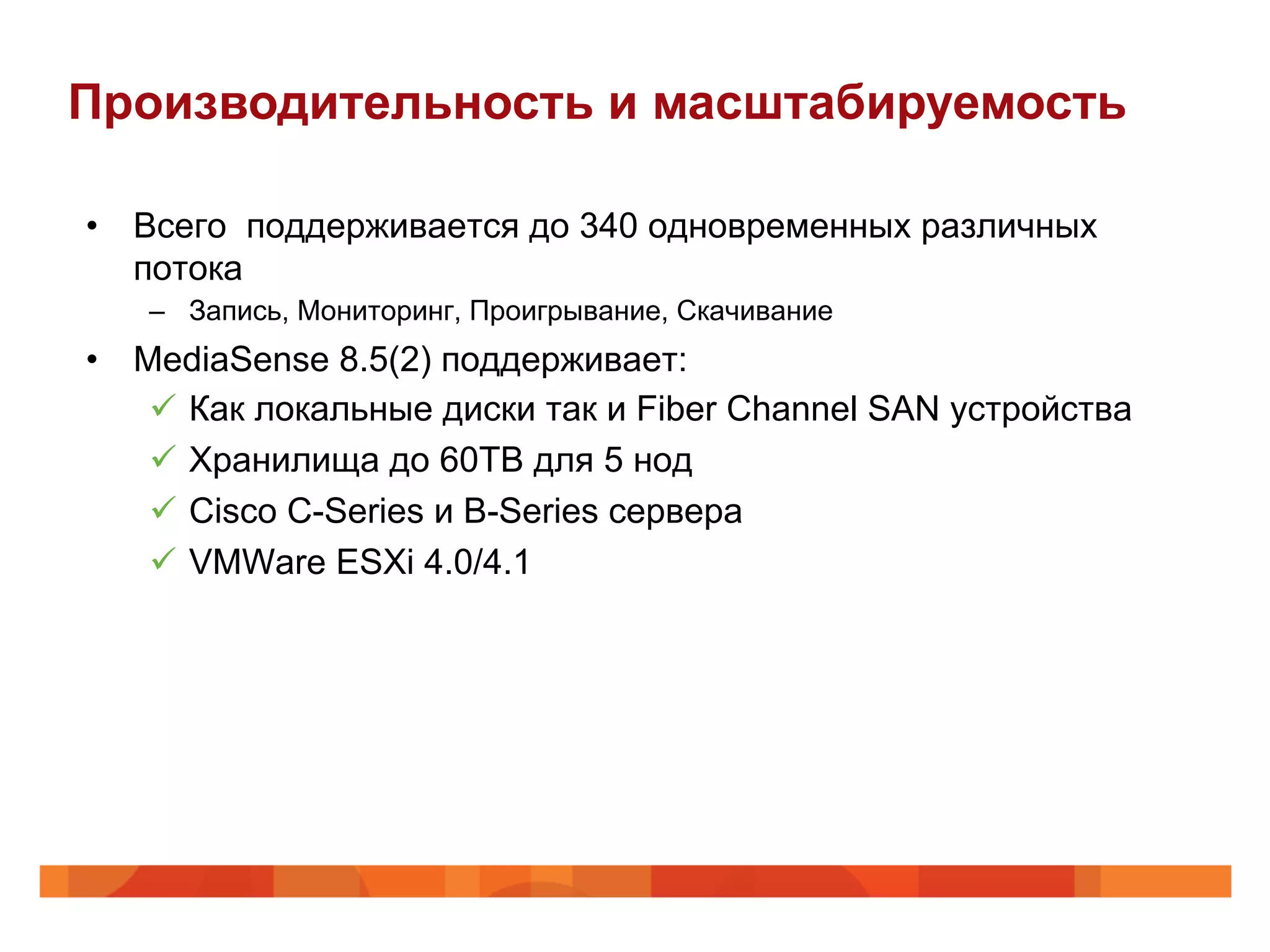 Производительность и масштабируемость

•  Всего поддерживается до 340 одновременных различных
   потока
   –  Запись, Мониторинг, Проигрывание, Скачивание
•  MediaSense 8.5(2) поддерживает:
    ü  Как локальные диски так и Fiber Channel SAN устройства
    ü  Хранилища до 60TB для 5 нод
    ü  Cisco C-Series и B-Series сервера
    ü  VMWare ESXi 4.0/4.1
 
