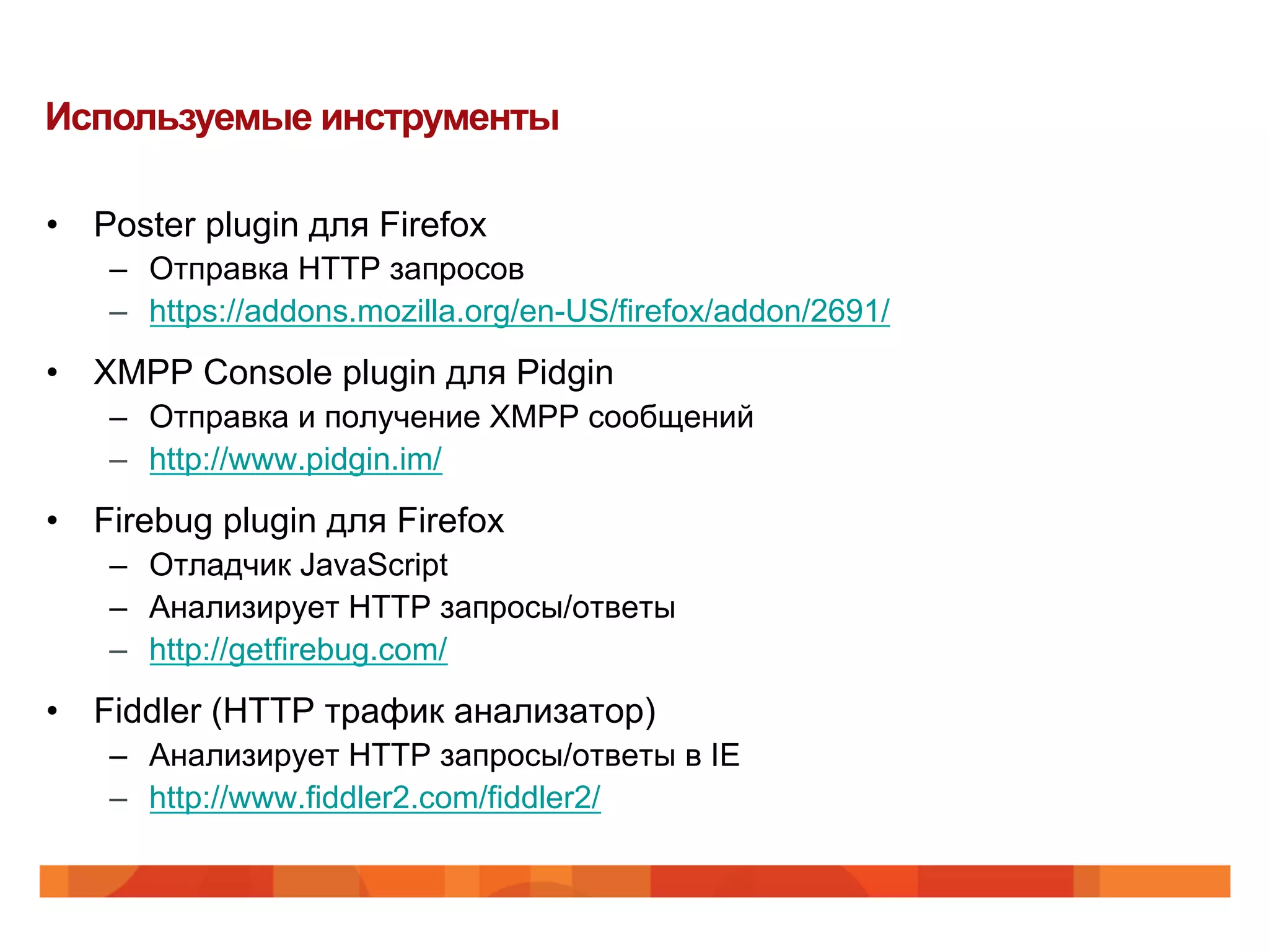 Используемые инструменты

•  Poster plugin для Firefox
    –  Отправка HTTP запросов
    –  https://addons.mozilla.org/en-US/firefox/addon/2691/
•  XMPP Console plugin для Pidgin
    –  Отправка и получение XMPP сообщений
    –  http://www.pidgin.im/
•  Firebug plugin для Firefox
    –  Отладчик JavaScript
    –  Анализирует HTTP запросы/ответы
    –  http://getfirebug.com/
•  Fiddler (HTTP трафик анализатор)
    –  Анализирует HTTP запросы/ответы в IE
    –  http://www.fiddler2.com/fiddler2/
 