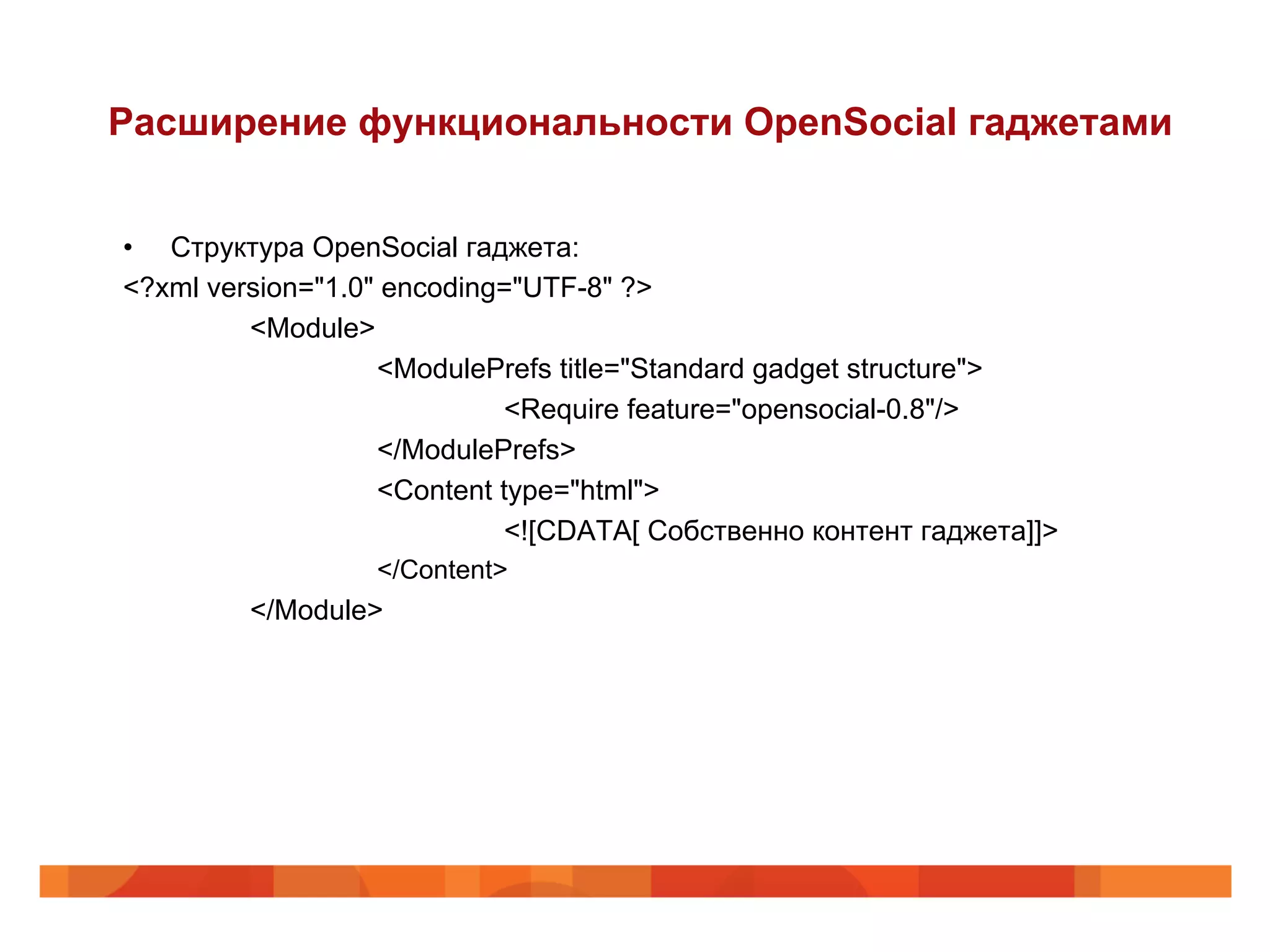 Расширение функциональности OpenSocial гаджетами


•  Структура OpenSocial гаджета:
<?xml version="1.0" encoding="UTF-8" ?>
         <Module>
                   <ModulePrefs title="Standard gadget structure">
                            <Require feature="opensocial-0.8"/>
                   </ModulePrefs>
                   <Content type="html">
                            <![CDATA[ Собственно контент гаджета]]>
                  </Content>
         </Module>
 