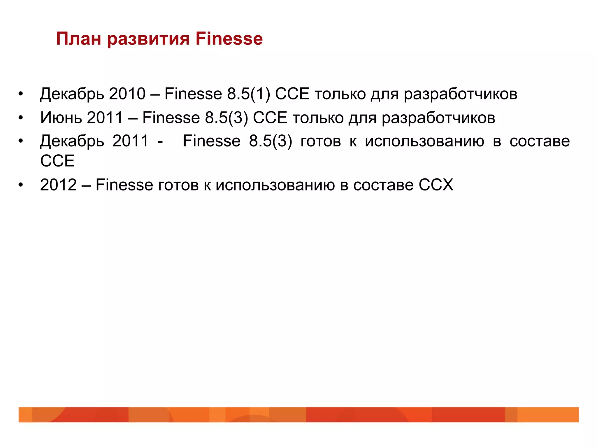 План развития Finesse

•  Декабрь 2010 – Finesse 8.5(1) CCE только для разработчиков
•  Июнь 2011 – Finesse 8.5(3) CCE только для разработчиков
•  Декабрь 2011 - Finesse 8.5(3) готов к использованию в составе
   CCE
•  2012 – Finesse готов к использованию в составе CCX
 