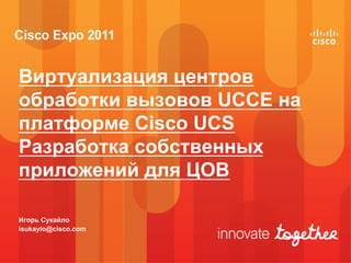 Виртуализация центров
обработки вызовов UCCE на
платформе Cisco UCS
Разработка собственных
приложений для ЦОВ

Игорь Сукайло
isukaylo@cisco.com
 
