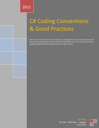 2011


   C# Coding Conventions
   & Good Practices
   Most of the information in this document is compiled from the coding standards and
   best practices published in various articles in dotnetspider.com. Also, we referred to the
   guidelines published by Microsoft and various other sources.




                                                                      Tan Tran
                                            DS Team - R&D Dept. - Logigear
                                                                8/11/2011
 