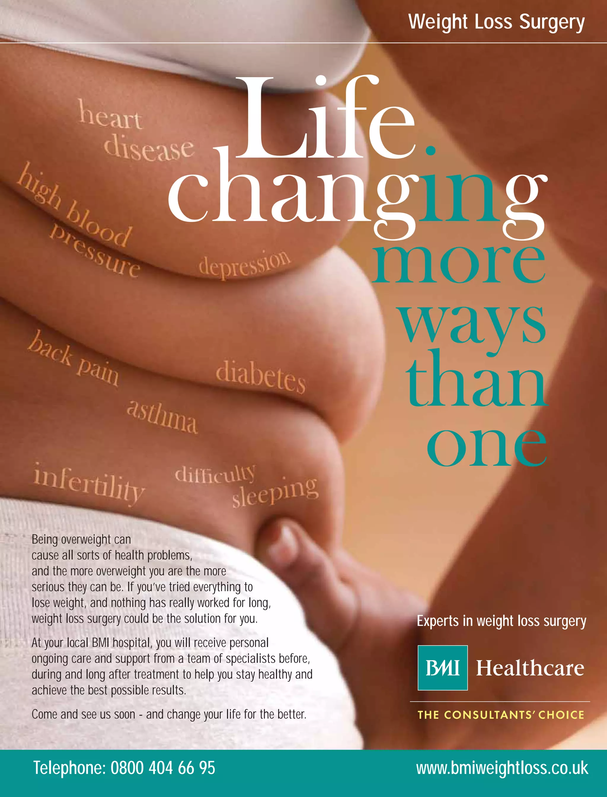 Weight Loss Surgery




                                           Life
                            changing
                                                               more
                                                               ways
                                                                than
                                                                 one
Being overweight can
cause all sorts of health problems,
and the more overweight you are the more
serious they can be. If you’ve tried everything to
lose weight, and nothing has really worked for long,
weight loss surgery could be the solution for you.              Experts in weight loss surgery
At your local BMI hospital, you will receive personal
ongoing care and support from a team of specialists before,
during and long after treatment to help you stay healthy and
achieve the best possible results.
Come and see us soon - and change your life for the better.



Telephone: 0800 404 66 95                                       www.bmiweightloss.co.uk
 