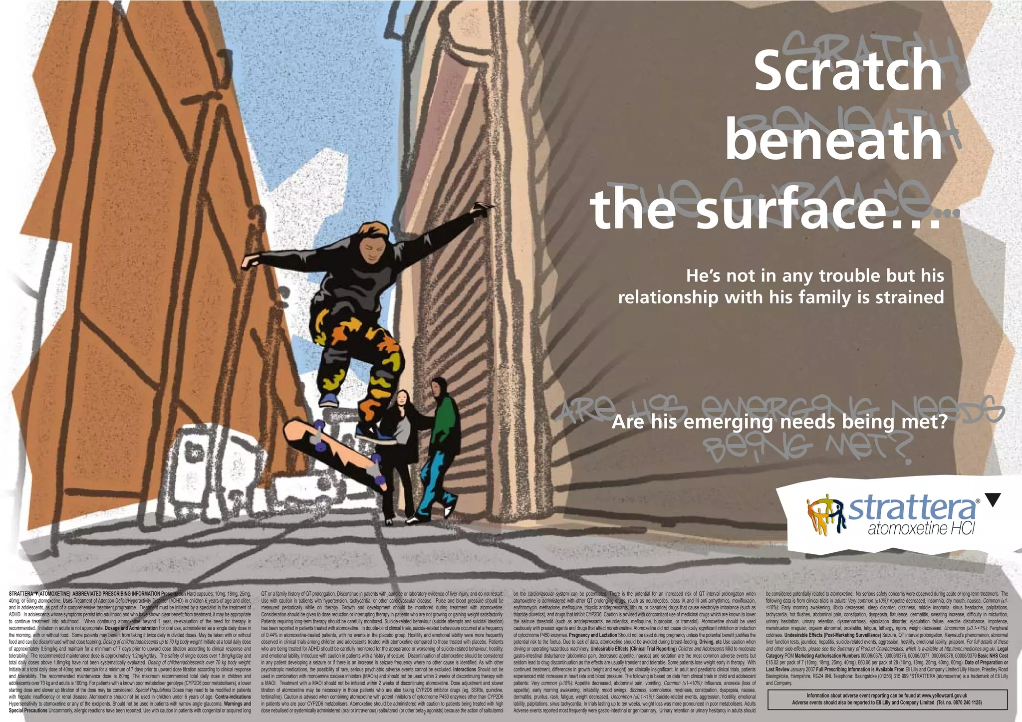 sratch
                                                                                                                                                                                                                                                                                                                                              Scratch
                                                                                                                                                                                                                                                                                                                                              beneath
                                                                                                                                                                                                                                                                                                                                             beneath
                                                                                                                                                                                                                                                                                                                                        the surface…
                                                                                                                                                                                                                                                                                                                                         the surface...
                                                                                                                                                                                                                                                                                                                                                                 He’s not in any trouble but his
                                                                                                                                                                                                                                                                                                                                                         relationship with his family is strained




                                                                                                                                                                                                                                                                                                                      AreAre his emerging needs beingneeds
                                                                                                                                                                                                                                                                                                                           his emerging met?
                                                                                                                                                                                                                                                                                                                                   being met?


STRATTERA*▼(ATOMOXETINE) ABBREVIATED PRESCRIBING INFORMATION Presentation Hard capsules: 10mg, 18mg, 25mg,                                   QT or a family history of QT prolongation. Discontinue in patients with jaundice or laboratory evidence of liver injury, and do not restart.   on the cardiovascular system can be potentiated. There is the potential for an increased risk of QT interval prolongation when                   be considered potentially related to atomoxetine. No serious safety concerns were observed during acute or long-term treatment. The
40mg, or 60mg atomoxetine. Uses Treatment of Attention-Deficit/Hyperactivity Disorder (ADHD) in children 6 years of age and older,           Use with caution in patients with hypertension, tachycardia, or other cardiovascular disease. Pulse and blood pressure should be               atomoxetine is administered with other QT prolonging drugs, (such as neuroleptics, class IA and III anti-arrhythmics, moxifloxacin,              following data is from clinical trials in adults: Very common (≥10%): Appetite decreased, insomnia, dry mouth, nausea. Common (≥1-
and in adolescents, as part of a comprehensive treatment programme. Treatment must be initiated by a specialist in the treatment of          measured periodically while on therapy. Growth and development should be monitored during treatment with atomoxetine.                          erythromycin, methadone, mefloquine, tricyclic antidepressants, lithium, or cisapride) drugs that cause electrolyte imbalance (such as           <10%): Early morning awakening, libido decreased, sleep disorder, dizziness, middle insomnia, sinus headache, palpitations,
ADHD. In adolescents whose symptoms persist into adulthood and who have shown clear benefit from treatment, it may be appropriate            Consideration should be given to dose reduction or interrupting therapy in patients who are not growing or gaining weight satisfactorily.      thiazide diuretics), and drugs that inhibit CYP2D6. Caution is advised with concomitant use of medicinal drugs which are known to lower          tachycardia, hot flushes, abdominal pain, constipation, dyspepsia, flatulence, dermatitis, sweating increase, difficulty in micturition,
to continue treatment into adulthood. When continuing atomoxetine beyond 1 year, re-evaluation of the need for therapy is                    Patients requiring long-term therapy should be carefully monitored. Suicide-related behaviour (suicide attempts and suicidal ideation)         the seizure threshold (such as antidepressants, neuroleptics, mefloquine, bupropion, or tramadol). Atomoxetine should be used                    urinary hesitation, urinary retention, dysmenorrhoea, ejaculation disorder, ejaculation failure, erectile disturbance, impotence,
recommended. Initiation in adults is not appropriate. Dosage and Administration For oral use, administered as a single daily dose in         has been reported in patients treated with atomoxetine. In double-blind clinical trials, suicide-related behaviours occurred at a frequency    cautiously with pressor agents and drugs that affect noradrenaline. Atomoxetine did not cause clinically significant inhibition or induction     menstruation irregular, orgasm abnormal, prostatitis, fatigue, lethargy, rigors, weight decreased. Uncommon (≥0.1-<1%): Peripheral
the morning, with or without food. Some patients may benefit from taking it twice daily in divided doses. May be taken with or without       of 0.44% in atomoxetine-treated patients, with no events in the placebo group. Hostility and emotional lability were more frequently           of cytochrome P450 enzymes. Pregnancy and Lactation Should not be used during pregnancy unless the potential benefit justifies the               coldness. Undesirable Effects (Post-Marketing Surveillance) Seizure, QT interval prolongation, Raynaud’s phenomenon, abnormal
food and can be discontinued without dose tapering. Dosing of children/adolescents up to 70 kg body weight: Initiate at a total daily dose   observed in clinical trials among children and adolescents treated with atomoxetine compared to those treated with placebo. Patients           potential risk to the foetus. Due to lack of data, atomoxetine should be avoided during breast-feeding. Driving, etc Use caution when            liver function tests, jaundice, hepatitis, suicide-related events, aggression, hostility, emotional lability, priapism. For full details of these
of approximately 0.5mg/kg and maintain for a minimum of 7 days prior to upward dose titration according to clinical response and             who are being treated for ADHD should be carefully monitored for the appearance or worsening of suicide-related behaviour, hostility,          driving or operating hazardous machinery. Undesirable Effects (Clinical Trial Reporting) Children and Adolescents Mild to moderate               and other side-effects, please see the Summary of Product Characteristics, which is available at http://emc.medicines.org.uk/. Legal
tolerability. The recommended maintenance dose is approximately 1.2mg/kg/day. The safety of single doses over 1.8mg/kg/day and               and emotional lability. Introduce with caution in patients with a history of seizure. Discontinuation of atomoxetine should be considered      gastro-intestinal disturbance (abdominal pain, decreased appetite, nausea) and sedation are the most common adverse events but                   Category POM Marketing Authorisation Numbers 00006/0375, 00006/0376, 00006/0377, 00006/0378, 00006/0379 Basic NHS Cost
total daily doses above 1.8mg/kg have not been systematically evaluated. Dosing of children/adolescents over 70 kg body weight:              in any patient developing a seizure or if there is an increase in seizure frequency where no other cause is identified. As with other          seldom lead to drug discontinuation as the effects are usually transient and tolerable. Some patients lose weight early in therapy. With         £15.02 per pack of 7 (10mg, 18mg, 25mg, 40mg), £60.06 per pack of 28 (10mg, 18mg, 25mg, 40mg, 60mg). Date of Preparation or
Initiate at a total daily dose of 40mg and maintain for a minimum of 7 days prior to upward dose titration according to clinical response    psychotropic medications, the possibility of rare, serious psychiatric adverse events cannot be excluded. Interactions Should not be           continued treatment, differences in growth (height and weight) are clinically insignificant. In adult and paediatric clinical trials, patients   Last Review January 2007 Full Prescribing Information is Available From Eli Lilly and Company Limited Lilly House, Priestley Road
and tolerability. The recommended maintenance dose is 80mg. The maximum recommended total daily dose in children and                         used in combination with monoamine oxidase inhibitors (MAOIs) and should not be used within 2 weeks of discontinuing therapy with              experienced mild increases in heart rate and blood pressure. The following is based on data from clinical trials in child and adolescent         Basingstoke, Hampshire, RG24 9NL Telephone: Basingstoke (01256) 315 999 *STRATTERA (atomoxetine) is a trademark of Eli Lilly
adolescents over 70 kg and adults is 100mg. For patients with a known poor metaboliser genotype (CYP2D6 poor metabolisers), a lower          a MAOI. Treatment with a MAOI should not be initiated within 2 weeks of discontinuing atomoxetine. Dose adjustment and slower                  patients: Very common (≥10%): Appetite decreased, abdominal pain, vomiting. Common (≥1-<10%): Influenza, anorexia (loss of                       and Company.
starting dose and slower up titration of the dose may be considered. Special Populations Doses may need to be modified in patients           titration of atomoxetine may be necessary in those patients who are also taking CYP2D6 inhibitor drugs (eg, SSRIs, quinidine,                  appetite), early morning awakening, irritability, mood swings, dizziness, somnolence, mydriasis, constipation, dyspepsia, nausea,
with hepatic insufficiency or renal disease. Atomoxetine should not be used in children under 6 years of age. Contra-indications             terbinafine). Caution is advised when combining atomoxetine with potent inhibitors of cytochrome P450 enzymes other than CYP2D6                dermatitis, pruritus, rash, fatigue, weight decreased. Uncommon (≥0.1-<1%): Suicide-related events, aggression, hostility, emotional                                  Information about adverse event reporting can be found at www.yellowcard.gov.uk
Hypersensitivity to atomoxetine or any of the excipients. Should not be used in patients with narrow angle glaucoma. Warnings and            in patients who are poor CYP2D6 metabolisers. Atomoxetine should be administered with caution to patients being treated with high              lability, palpitations, sinus tachycardia. In trials lasting up to ten weeks, weight loss was more pronounced in poor metabolisers. Adults                      Adverse events should also be reported to Eli Lilly and Company Limited (Tel. no. 0870 240 1125)
Special Precautions Uncommonly, allergic reactions have been reported. Use with caution in patients with congenital or acquired long         dose nebulised or systemically administered (oral or intravenous) salbutamol (or other beta2 agonists) because the action of salbutamol        Adverse events reported most frequently were gastro-intestinal or genitourinary. Urinary retention or urinary hesitancy in adults should
 