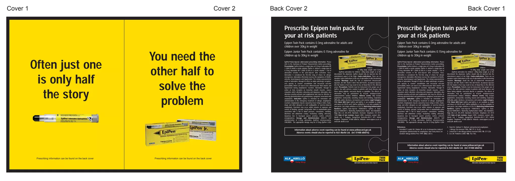 Cover 1                                                                                                                       Cover 2   Back Cover 2                                                                                                                                                                                                                                                               Back Cover 1


                                                                                                                                            Prescribe Epipen twin pack for                                                                                                                             Prescribe Epipen twin pack for
                                                                                                                                            your at risk patients                                                                                                                                      your at risk patients
                                                                                                                                            Epipen Twin Pack contains 0.3mg adrenaline for adults and                                                                                                  Epipen Twin Pack contains 0.3mg adrenaline for adults and
                                                                                                                                            children over 30kg in weight                                                                                                                               children over 30kg in weight
                                                                                                                                            Epipen Junior Twin Pack contains 0.15mg adrenaline for                                                                                                     Epipen Junior Twin Pack contains 0.15mg adrenaline for

                                                                    You need the                                                            children up to 30kg in weight                                                                                                                              children up to 30kg in weight


          Often just one
                                                                                                                                            EpiPen®Auto-Injector abbreviated prescribing information. Please                                                                                           EpiPen®Auto-Injector abbreviated prescribing information. Please
                                                                                                                                            refer to the Summary of Product Characteristics before prescribing.                                                                                        refer to the Summary of Product Characteristics before prescribing.
                                                                                                                                            Presentation: EpiPen delivers a single dose of 0.3mg of adrenaline BP                                                                                      Presentation: EpiPen delivers a single dose of 0.3mg of adrenaline BP



                                                                    other half to
                                                                                                                                            1:1000 (0.3ml)in a sterile solution. EpiPen Jr. delivers a single dose of                                                       children                   1:1000 (0.3ml)in a sterile solution. EpiPen Jr. delivers a single dose of                                                       children
                                                                                                                                            0.15mg adrenaline BP 1:2000 (0.3ml) in a sterile solution. 1.7ml of                                                15-30kg body weight and 0.3mg           0.15mg adrenaline BP 1:2000 (0.3ml) in a sterile solution. 1.7ml of                                                15-30kg body weight and 0.3mg
                                                                                                                                            adrenaline remains in the auto-injector after activation. Uses:                     (EpiPen) adrenaline for children >30kg body weight, or at the          adrenaline remains in the auto-injector after activation. Uses:                     (EpiPen) adrenaline for children >30kg body weight, or at the
                                                                                                                                            Adrenaline is considered the first-line drug of choice for allergic         discretionof the physician. EpiPen should only be injected into the            Adrenaline is considered the first-line drug of choice for allergic         discretionof the physician. EpiPen should only be injected into the



           is only half                                                                                                                     emergencies. Adrenaline effectively reverses the symptoms of rhinitis,      anterolateral aspect of the thigh. Contra-indications: There are no            emergencies. Adrenaline effectively reverses the symptoms of rhinitis,      anterolateral aspect of the thigh. Contra-indications: There are no
                                                                                                                                            urticaria, bronchospasm and hypotension. The strong vasoconstrictor         absolute contra-indications to the use of adrenaline in alife threatening      urticaria, bronchospasm and hypotension. The strong vasoconstrictor         absolute contra-indications to the use of adrenaline in alife threatening
                                                                                                                                            action of adrenaline, through its effect on alpha adrenergic receptors,     situation. Warnings: Avoid the risk of inadvertent intravascular               action of adrenaline, through its effect on alpha adrenergic receptors,     situation. Warnings: Avoid the risk of inadvertent intravascular



                                                                      solve the                                                             acts quickly to counter vasodilation and increased vascular                 injection. DO NOT INJECT INTO THE BUTTOCKS. Accidental injection               acts quickly to counter vasodilation and increased vascular                 injection. DO NOT INJECT INTO THE BUTTOCKS. Accidental injection
                                                                                                                                            permeability which can lead to loss ofintravascular fluid volume and        into the hands or feet may result in loss of blood flow to the affected        permeability which can lead to loss ofintravascular fluid volume and        into the hands or feet may result in loss of blood flow to the affected
                                                                                                                                            hypotension during anaphylactic reactions. Adrenaline, through its          areas. Precautions: Patients must be instructed in the proper use of           hypotension during anaphylactic reactions. Adrenaline, through its          areas. Precautions: Patients must be instructed in the proper use of
                                                                                                                                            action on beta receptors on bronchial smooth muscles, causes                EpiPen. Use with extreme caution in patients with heart disease and            action on beta receptors on bronchial smooth muscles, causes                EpiPen. Use with extreme caution in patients with heart disease and



             the story                                                                                                                      relaxation which alleviates wheezing and dyspnoea. Adrenaline also          those taking digitalis, mercurial diuretic or quinidine. The effects of        relaxation which alleviates wheezing and dyspnoea. Adrenaline also          those taking digitalis, mercurial diuretic or quinidine. The effects of
                                                                                                                                            alleviates pruritus,urticaria and angioedema and may be effective in        adrenaline may be potentiated by tricyclic antidepressants                     alleviates pruritus,urticaria and angioedema and may be effective in        adrenaline may be potentiated by tricyclic antidepressants
                                                                                                                                            relieving gastrointestinal and genitourinary symptoms associated with       andmonoamine oxidase inhibitors. Adverse events: May include                   relieving gastrointestinal and genitourinary symptoms associated with       andmonoamine oxidase inhibitors. Adverse events: May include



                                                                      problem                                                               anaphylaxis. Indication: EpiPen is intended for immediate self              palpitations, tachycardia, sweating, nausea and vomiting, respiratory          anaphylaxis. Indication: EpiPen is intended for immediate self              palpitations, tachycardia, sweating, nausea and vomiting, respiratory
                                                                                                                                            administration in the emergency treatment of allergic anaphylactic          difficultly, pallor, dizziness, nervousness and anxiety. Legal Category:       administration in the emergency treatment of allergic anaphylactic          difficultly, pallor, dizziness, nervousness and anxiety. Legal Category:
                                                                                                                                            reactions. Anaphylaxis may be caused by insect stings or bites, foods,      POM. Basic NHS Cost: EpiPen and EpiPen Jr. are available as single             reactions. Anaphylaxis may be caused by insect stings or bites, foods,      POM. Basic NHS Cost: EpiPen and EpiPen Jr. are available as single
                                                                                                                                            drugs and other allergens as well asidiopathic or exercise-induced          unit doses at £28.05 each. EpiPen andEpiPen Jr. are also available as          drugs and other allergens as well asidiopathic or exercise-induced          unit doses at £28.05 each. EpiPen andEpiPen Jr. are also available as
                                                                                                                                            anaphylaxis. Reactions may occur within minutes of exposure and             twin packs; two single unitdoses at £56.10. Marketing Authorisation            anaphylaxis. Reactions may occur within minutes of exposure and             twin packs; two single unitdoses at £56.10. Marketing Authorisation
                                                                                                                                            consist of flushing, syncope, tachycardia, faint or unobtainable pulse      Numbers: EpiPen Auto-Injector 10085/0012. EpiPen Jr. Auto-                     consist of flushing, syncope, tachycardia, faint or unobtainable pulse      Numbers: EpiPen Auto-Injector 10085/0012. EpiPen Jr. Auto-
                                                                                                                                            associated with a fall in blood pressure, convulsions, vomiting,            Injector10085/0013. Marketing Authorisation holder: ALK-AbellóA/S,             associated with a fall in blood pressure, convulsions, vomiting,            Injector10085/0013. Marketing Authorisation holder: ALK-AbellóA/S,
                                                                                                                                            diarrhoea and abdominal cramps, involuntary voiding, wheezing,              Bøge Alle 6-8, DK-2970, Hørsholm, Denmark. Telephone:+45 4574                  diarrhoea and abdominal cramps, involuntary voiding, wheezing,              Bøge Alle 6-8, DK-2970, Hørsholm, Denmark. Telephone:+45 4574
                                                                                                                                            dyspnoea due to laryngeal spasm, pruritus, rashes, urticaria                7445 Date of last revision: August 2005. Customer contact: ALK-                dyspnoea due to laryngeal spasm, pruritus, rashes, urticaria                7445 Date of last revision: August 2005. Customer contact: ALK-
                                                                                                                                            orangioedema. Dosage and Administration: ADULTS: Self                       Abelló Ltd, 1 Tealgate, Hungerford, Berkshire,RG17 0YT, United                 orangioedema. Dosage and Administration: ADULTS: Self                       Abelló Ltd, 1 Tealgate, Hungerford, Berkshire,RG17 0YT, United
                                                                                                                                            administration of 0.3mg adrenaline (EpiPen) intramuscularly.                Kingdom. Telephone: 01488 686016. Website: www.epipen.co.uk or                 administration of 0.3mg adrenaline (EpiPen) intramuscularly.                Kingdom. Telephone: 01488 686016. Website: www.epipen.co.uk or
                                                                                                                                            CHILDREN: The appropriate dosage may be 0.15mg (EpiPen Jr.)for              www.alk-abello.co.uk                                                           CHILDREN: The appropriate dosage may be 0.15mg (EpiPen Jr.)for              www.alk-abello.co.uk


                                                                                                                                                                                                                                                                                                       References                                                                  2. Stark BJ, Sullivan TJ. Biphasic and protracted anaphylaxis.
                                                                                                                                                           Information about adverse event reporting can be found at www.yellowcard.gov.uk                                                             1. Korenblat P, Lundic MJ, Danker RE et al. A retrospective study of           J Allergy Clin Immunol 1986; 78(1 Pt 1): 76-83.
                                                                                                                                                                                                                                                                                                          epinephrine administration for anaphylaxis: how many doses are           3. Lieberman P. Ann Allergy Asthma Immunol 2005; 95: 217-226.
                                                                                                                                                             Adverse events should also be reported to ALK-Abelló Ltd. (tel: 01488 686016)                                                                needed? Allergy Asthma Proc 1999; 20(6): 383-6.                          4. Lee JM. Pediatrics 2000; 106: 762-766..




                                                                                                                                                                                                                                                                                                                      Information about adverse event reporting can be found at www.yellowcard.gov.uk
                                                                                                                                                                                                                                                                                                                        Adverse events should also be reported to ALK-Abelló Ltd. (tel: 01488 686016)



           Prescribing information can be found on the back cover    Prescribing information can be found on the back cover                 ALK ABELLO                                                                                                 EpiPen                ®                  TWIN   ALK ABELLO                                                                                                        EpiPen                ®                  TWIN
                                                                                                                                                                                                                                                                                                PACK                                                                                                                                                              PACK
                                                                                                                                                             Curing Allergy                                                                            Adrenaline (Epinephrine) Auto-Injector                           Curing Allergy                                                                                   Adrenaline (Epinephrine) Auto-Injector
 