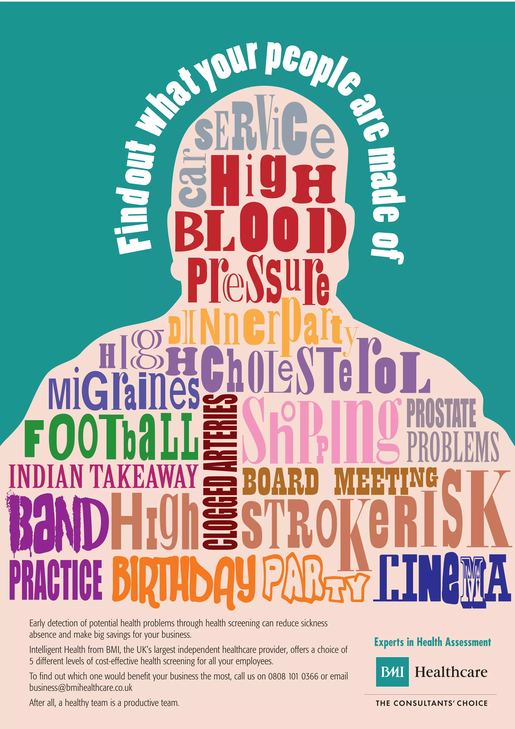 Early detection of potential health problems through health screening can reduce sickness
absence and make big savings for your business.
                                                                                                    Experts in Health Assessment
Intelligent Health from BMI, the UK’s largest independent healthcare provider, offers a choice of
5 different levels of cost-effective health screening for all your employees.
To find out which one would benefit your business the most, call us on 0808 101 0366 or email
business@bmihealthcare.co.uk
After all, a healthy team is a productive team.
 