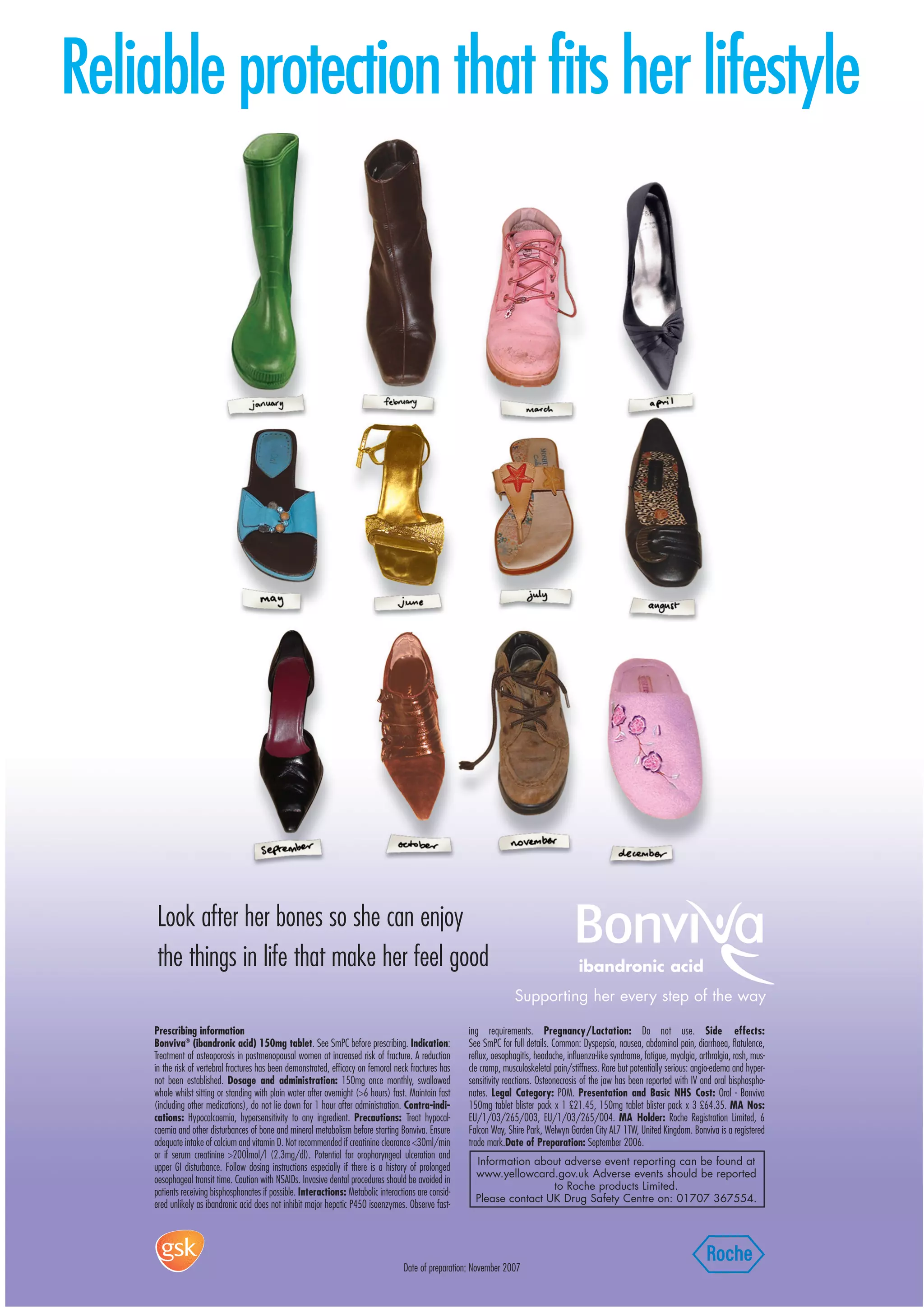 Reliable protection that fits her lifestyle




      Look after her bones so she can enjoy
      the things in life that make her feel good                                                                                           ibandronic acid
                                                                                                                       Supporting her every step of the way

     Prescribing information                                                                            ing requirements. Pregnancy/Lactation: Do not use. Side effects:
     Bonviva® (ibandronic acid) 150mg tablet. See SmPC before prescribing. Indication:                  See SmPC for full details. Common: Dyspepsia, nausea, abdominal pain, diarrhoea, flatulence,
     Treatment of osteoporosis in postmenopausal women at increased risk of fracture. A reduction       reflux, oesophagitis, headache, influenza-like syndrome, fatigue, myalgia, arthralgia, rash, mus-
     in the risk of vertebral fractures has been demonstrated, efficacy on femoral neck fractures has   cle cramp, musculoskeletal pain/stiffness. Rare but potentially serious: angio-edema and hyper-
     not been established. Dosage and administration: 150mg once monthly, swallowed                     sensitivity reactions. Osteonecrosis of the jaw has been reported with IV and oral bisphospho-
     whole whilst sitting or standing with plain water after overnight (>6 hours) fast. Maintain fast   nates. Legal Category: POM. Presentation and Basic NHS Cost: Oral - Bonviva
     (including other medications), do not lie down for 1 hour after administration. Contra-indi-       150mg tablet blister pack x 1 £21.45, 150mg tablet blister pack x 3 £64.35. MA Nos:
     cations: Hypocalcaemia, hypersensitivity to any ingredient. Precautions: Treat hypocal-            EU/1/03/265/003, EU/1/03/265/004. MA Holder: Roche Registration Limited, 6
     caemia and other disturbances of bone and mineral metabolism before starting Bonviva. Ensure       Falcon Way, Shire Park, Welwyn Garden City AL7 1TW, United Kingdom. Bonviva is a registered
     adequate intake of calcium and vitamin D. Not recommended if creatinine clearance <30ml/min        trade mark.Date of Preparation: September 2006.
     or if serum creatinine >200Ìmol/l (2.3mg/dl). Potential for oropharyngeal ulceration and
                                                                                                          Information about adverse event reporting can be found at
     upper GI disturbance. Follow dosing instructions especially if there is a history of prolonged
                                                                                                          www.yellowcard.gov.uk Adverse events should be reported
     oesophageal transit time. Caution with NSAIDs. Invasive dental procedures should be avoided in
                                                                                                                          to Roche products Limited.
     patients receiving bisphosphonates if possible. Interactions: Metabolic interactions are consid-
                                                                                                          Please contact UK Drug Safety Centre on: 01707 367554.
     ered unlikely as ibandronic acid does not inhibit major hepatic P450 isoenzymes. Observe fast-




                                                                                     Date of preparation: November 2007
 