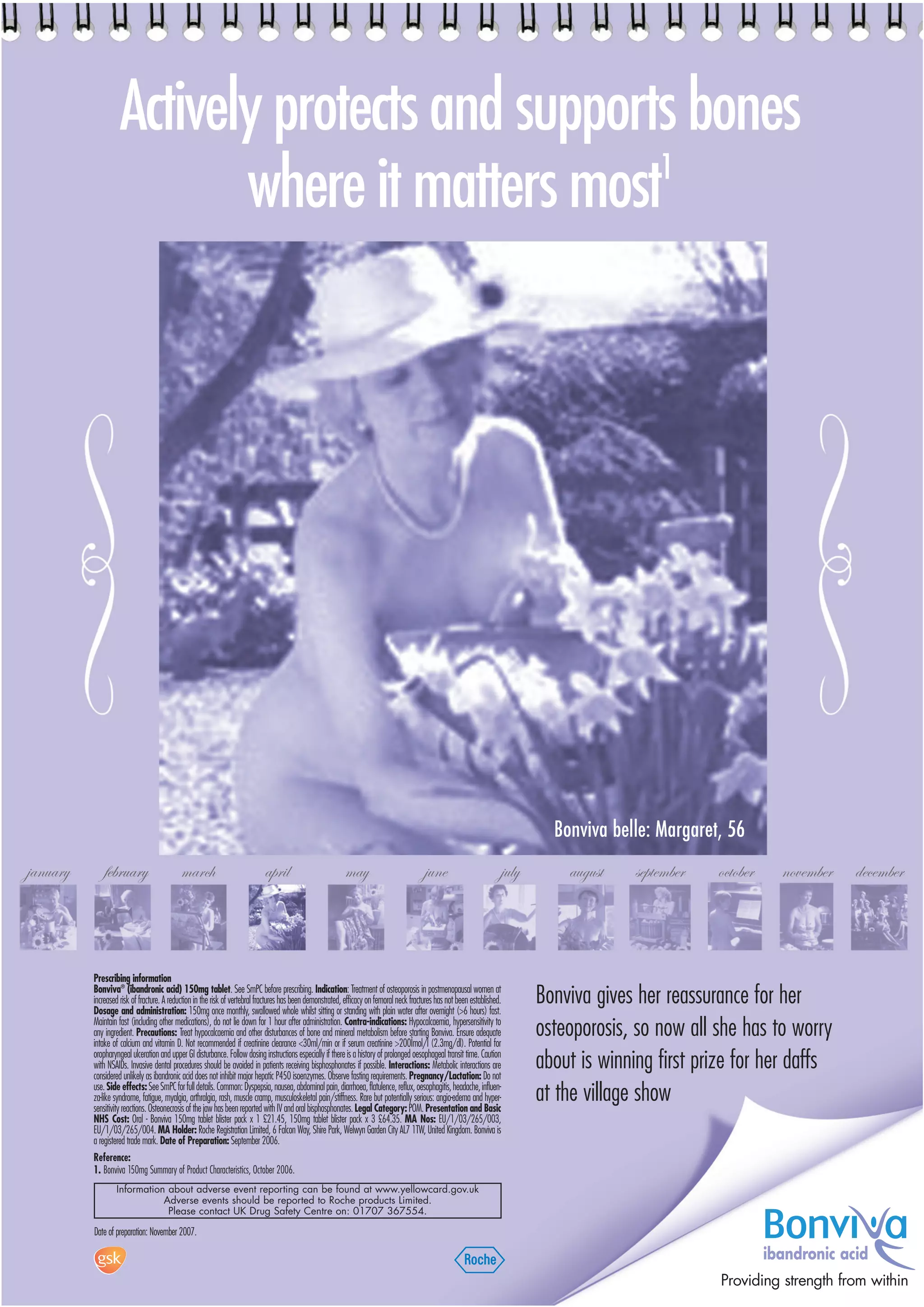 Actively protects and supports bones
                                                 1
                           where it matters most




                                                                                                                                                                                Bonviva belle: Margaret, 56
january       february                     march                            april                          may                            june                         july       august    september   october     november   december




          Prescribing information
          Bonviva® (ibandronic acid) 150mg tablet. See SmPC before prescribing. Indication: Treatment of osteoporosis in postmenopausal women at
          increased risk of fracture. A reduction in the risk of vertebral fractures has been demonstrated, efficacy on femoral neck fractures has not been established.
          Dosage and administration: 150mg once monthly, swallowed whole whilst sitting or standing with plain water after overnight (>6 hours) fast.
                                                                                                                                                                              Bonviva gives her reassurance for her
          Maintain fast (including other medications), do not lie down for 1 hour after administration. Contra-indications: Hypocalcaemia, hypersensitivity to
          any ingredient. Precautions: Treat hypocalcaemia and other disturbances of bone and mineral metabolism before starting Bonviva. Ensure adequate
          intake of calcium and vitamin D. Not recommended if creatinine clearance <30ml/min or if serum creatinine >200Ìmol/l (2.3mg/dl). Potential for
                                                                                                                                                                              osteoporosis, so now all she has to worry
          oropharyngeal ulceration and upper GI disturbance. Follow dosing instructions especially if there is a history of prolonged oesophageal transit time. Caution
          with NSAIDs. Invasive dental procedures should be avoided in patients receiving bisphosphonates if possible. Interactions: Metabolic interactions are
          considered unlikely as ibandronic acid does not inhibit major hepatic P450 isoenzymes. Observe fasting requirements. Pregnancy/Lactation: Do not
                                                                                                                                                                              about is winning first prize for her daffs
          use. Side effects: See SmPC for full details. Common: Dyspepsia, nausea, abdominal pain, diarrhoea, flatulence, reflux, oesophagitis, headache, influen-
          za-like syndrome, fatigue, myalgia, arthralgia, rash, muscle cramp, musculoskeletal pain/stiffness. Rare but potentially serious: angio-edema and hyper-
          sensitivity reactions. Osteonecrosis of the jaw has been reported with IV and oral bisphosphonates. Legal Category: POM. Presentation and Basic
                                                                                                                                                                              at the village show
          NHS Cost: Oral - Bonviva 150mg tablet blister pack x 1 £21.45, 150mg tablet blister pack x 3 £64.35. MA Nos: EU/1/03/265/003,
          EU/1/03/265/004. MA Holder: Roche Registration Limited, 6 Falcon Way, Shire Park, Welwyn Garden City AL7 1TW, United Kingdom. Bonviva is
          a registered trade mark. Date of Preparation: September 2006.
          Reference:
          1. Bonviva 150mg Summary of Product Characteristics, October 2006.
                  Information about adverse event reporting can be found at www.yellowcard.gov.uk
                             Adverse events should be reported to Roche products Limited.
                              Please contact UK Drug Safety Centre on: 01707 367554.

          Date of preparation: November 2007.

                                                                                                                                                                                                                  ibandronic acid
                                                                                                                                                                                                        Providing strength from within
 