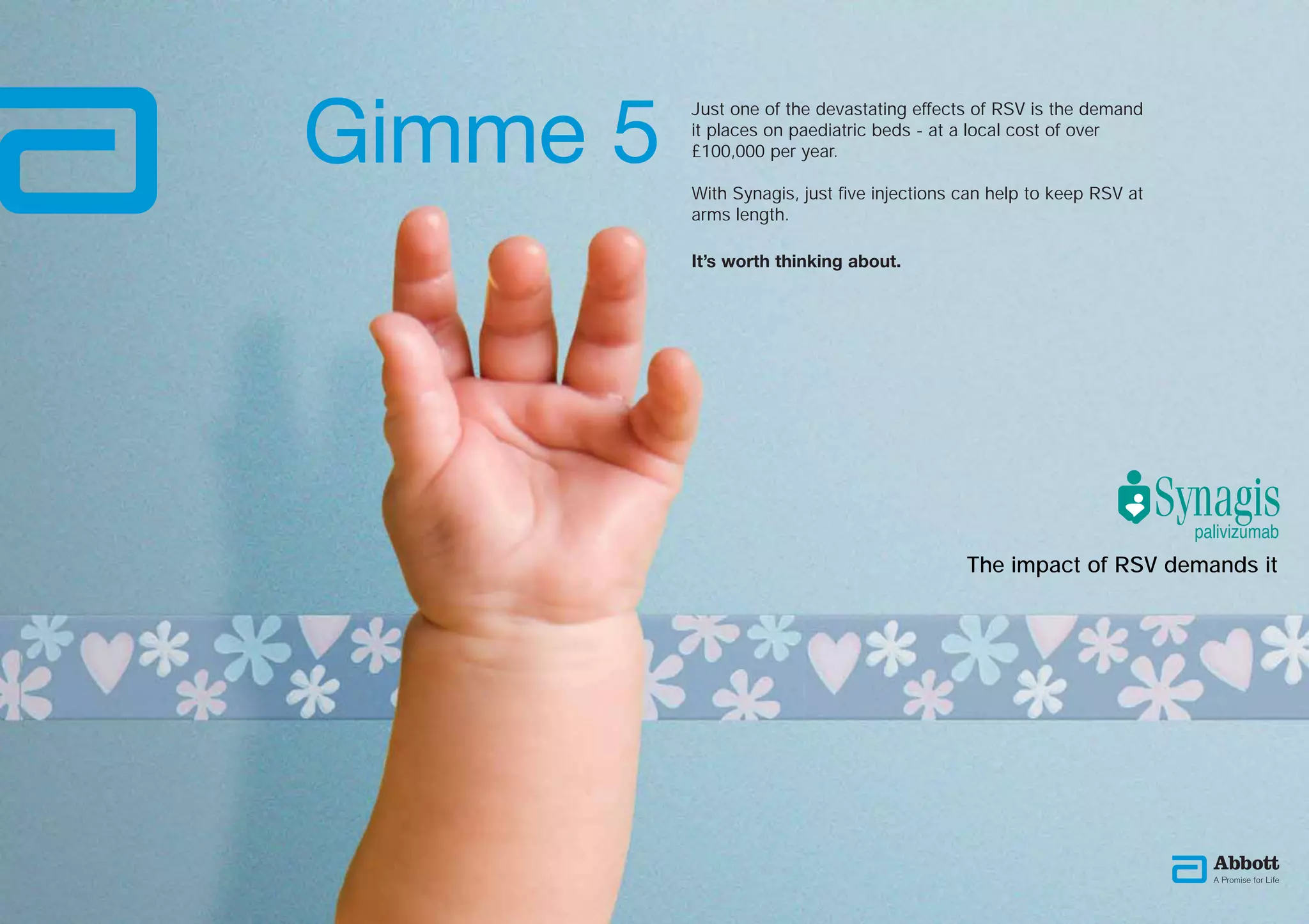 Gimme 5
          Just one of the devastating effects of RSV is the demand
          it places on paediatric beds - at a local cost of over
          £100,000 per year.

          With Synagis, just five injections can help to keep RSV at
          arms length.

          It’s worth thinking about.




                                             The impact of RSV demands it
 