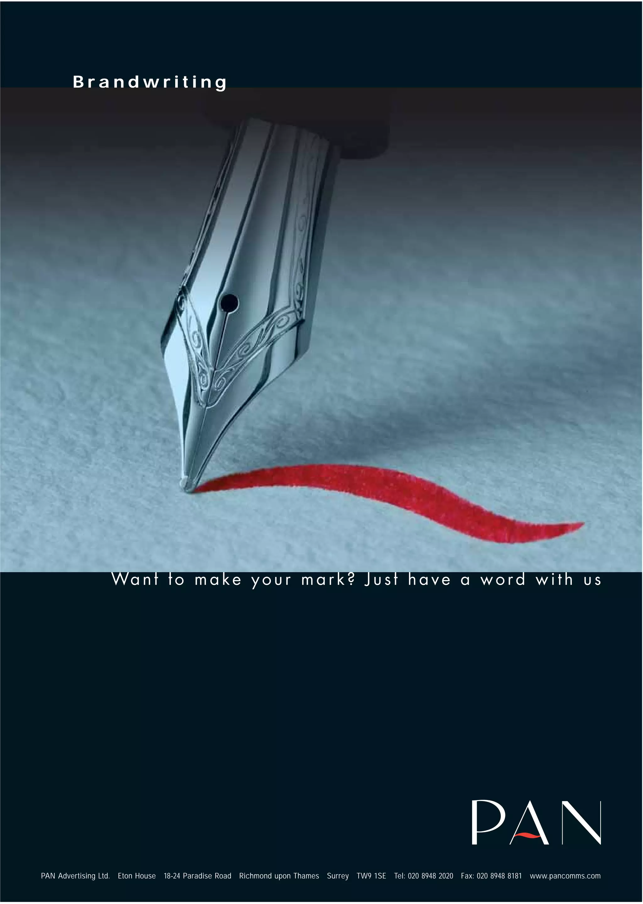 Brandwriting




PAN Advertising Ltd.   Eton House   18-24 Paradise Road   Richmond upon Thames   Surrey   TW9 1SE   Tel: 020 8948 2020   Fax: 020 8948 8181   www.pancomms.com
 