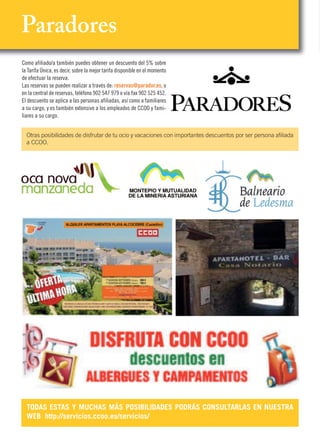 Paradores
Como afiliado/a también puedes obtener un descuento del 5% sobre
la Tarifa Única, es decir, sobre la mejor tarifa disponible en el momento
de efectuar la reserva.
Las reservas se pueden realizar a través de: reservas@parador.es, o
en la central de reservas, teléfono 902 547 979 o vía fax 902 525 452.
El descuento se aplica a las personas afiliadas, así como a familiares
a su cargo, y es también extensivo a los empleados de CCOO y fami-
liares a su cargo.
TODAS ESTAS Y MUCHAS MÁS POSIBILIDADES PODRÁS CONSULTARLAS EN NUESTRA
WEB http://servicios.ccoo.es/servicios/
Otras posibilidades de disfrutar de tu ocio y vacaciones con importantes descuentos por ser persona afiliada
a CCOO.
 