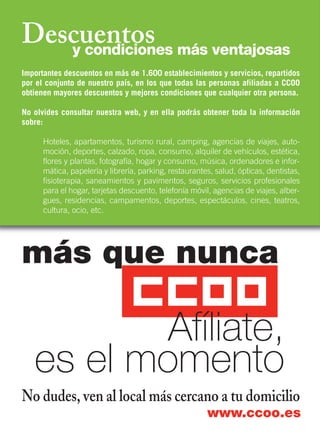 Descuentosy condiciones más ventajosas
más que nunca
No dudes, ven al local más cercano a tu domicilio
www.ccoo.es
Afíliate,
es el momento
Importantes descuentos en más de 1.600 establecimientos y servicios, repartidos
por el conjunto de nuestro país, en los que todas las personas afiliadas a CCOO
obtienen mayores descuentos y mejores condiciones que cualquier otra persona.
No olvides consultar nuestra web, y en ella podrás obtener toda la información
sobre:
Hoteles, apartamentos, turismo rural, camping, agencias de viajes, auto-
moción, deportes, calzado, ropa, consumo, alquiler de vehículos, estética,
flores y plantas, fotografía, hogar y consumo, música, ordenadores e infor-
mática, papelería y librería, parking, restaurantes, salud, ópticas, dentistas,
fisioterapia, saneamientos y pavimentos, seguros, servicios profesionales
para el hogar, tarjetas descuento, telefonía móvil, agencias de viajes, alber-
gues, residencias, campamentos, deportes, espectáculos, cines, teatros,
cultura, ocio, etc.
 