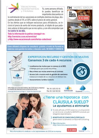 Tú, como persona afiliada,
te puedes beneficiar de
importantes descuentos en
la contratación de tus vacaciones en múltiples destinos de playa; des-
cuentos desde el 5% al 30% sobre el precio de venta general.
En las ofertas que se indiquen exclusivas para afiliados/as, se in-
cluirá el precio de venta del mismo producto, al objeto de que poda-
mos valorar el descuento que se nos aplica, y con ello comprobar que
TU CUOTA TE DA MÁS.
Toda la información la podras conseguir en:
http://servicios.ccoo.es/servicios/
y http://www.vacacionesah.com/ofertas-colectivos/
Como afiliado/a dispones de consultoría gratuita a través de Pyramid en
materias como gestión de multas y cláusulas suelo. NO DUDES Y CONSULTA.
 