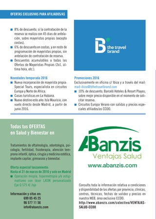I 8% de descuento, si la contratación de la
reserva se realiza con 45 dias de antela-
ción, sobre mayoristas propias (excepto
costas).
I 6% de descuento en costas, y en resto de
programación de mayoristas propias, sin
antelación de contratación de reserva.
I Descuentos acumulables a todas las
Ofertas de Mayoristas Propias (2x1, úl-
tima hora, etc.).
Novedades temporada 2016
I Nueva incorporación de mayorista propia:
Special Tours, especialista en circuitos
Europa y Norte de Africa.
I Casas turísticas en La Habana.
I Nuevo destino este año: Isla Mauricio, con
vuelo directo desde Madrid, a partir de
junio 2016.
Promociones 2016
Exclusivamente en oficina c/ Ibiza y a través del mail:
mad-ibiza@bthetravelbrand.com
I 10% de descuento, Barceló Hoteles & Resort Playas,
sobre mejor precio disponible en el momento de soli-
citar reserva.
I Circuitos Europa Verano con salidas y precios espe-
ciales afiliados/as CCOO.
Tratamientos de oftalmología, odontología, psi-
cología, fertilidad, fisioterapia, atención tem-
prana infantil, óptica, cirugía y medicina estética,
implante capilar, gimnasios y bienestar.
Oferta especial lanzamiento:
Hasta el 31 de marzo de 2016 y solo en Madrid
I Operación miopía, hipermetropía y/o astig-
matismo con láser LASIK personalizado
Eye Q 575 € /ojo
Información y citas en:
699 05 45 25
96 577 11 56
info@abanzis.com
Consulta toda la información relativa a condiciones
y disponibilidad de las ofertas por provincia, clínicas,
centros, técnicas, fechas de validez y precios en
nuestra WEB, área exclusiva CCOO.
http://www.abanzis.com/colectivo/VENTAJAS-
SALUD-CCOO
OFERTAS EXCLUSIVAS PARA AFILIADOS/AS
Todas tus OFERTAS
en Salud y Bienestar en
www.abanzis.com
 