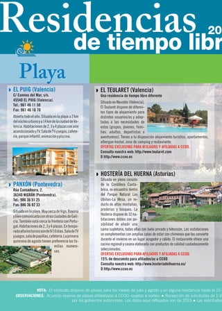 Q EL TEULARET (Valencia)
Una residencia de tiempo libre diferente
Situado en Navalón (Valencia),
El Teularet dispone de diferen-
tes tipos de alojamiento para
distintos usuarios/as y adap-
tados a las necesidades de
estos (grupos, jóvenes, fami-
lias, adultos, deportistas o
aventureros). Tienes a tu disposición alojamiento turístico, apartamentos,
albergue-hostal, zona de camping y restaurante.
OFERTAS EXCLUSIVAS PARA AFILIADOS Y AFILIADAS A CCOO.
Consulta nuestra web: http://www.teularet.com
O http://www.ccoo.es
Q HOSTERÍA DEL HUERNA (Asturias)
Situada en pleno corazón
de la Cordillera Cantá-
brica, se encuentra dentro
del Parque Natural Las
Ubiñas-La Mesa, un re-
ducto de altas montañas,
praderías y bosques. La
Hostería dispone de 32 ha-
bitaciones dobles con po-
sibilidad de añadir una
cama supletoria, todas ellas con baño privado y televisión. Las instalaciones
se complementan con amplias salas de estar con chimenea que las convierte
durante el invierno en un lugar acogedor y cálido. El restaurante ofrece una
cocina regional y casera elaborada con productos de calidad cuidadosamente
seleccionados.
OFERTAS EXCLUSIVAS PARA AFILIADOS Y AFILIADAS A CCOO.
15% de descuento para afiliados/as a CCOO
Consulta nuestra web: http://www.hosteriadelhuerna.es/
O http://www.ccoo.es
NOTA: El sindicato dispone de plazas para los meses de julio y agosto y en alguna residencia hasta el 15 d
OBSERVACIONES: Acuerdo reserva de plazas afiliados/as a CCOO -sujetas a sorteo- ● Recepción de solicitudes de 2 de
por los gobiernos autónomos. Los datos aquí reflejados son de 2015.● Las solicitudes
Q EL PUIG (Valencia)
C/ Camino del Mar, s/n.
45540 EL PUIG (Valencia).
Tel.: 961 46 11 50
Fax: 961 46 16 70
Abiertatodoelaño.Situadaenlaplayaa2km
delnúcleourbanoya14kmdelaciudaddeVa-
lencia.Habitacionesde2,3y4plazasconaire
acondicionado yTV.SaladeTVyjuegos,cafete-
ría,parqueinfantil,animaciónypiscina.
Q PANXÓN (Pontevedra)
Rúa Cansadoura, 2.
36340 NIGRÁN (Pontevedra).
Tel.: 986 36 51 25
Fax: 986 36 82 33
Situadaenlaplaya.MuycercadeVigo,Bayona
ybiencomunicadaconotrasciudadesdeGali-
cia. También está cerca la frontera con Portu-
gal.Habitacionesde2,3y4plazas.Entempo-
radaaltalosturnossonde9/10días.SaladeTV
yjuegos,saladepapillas,cafetería.Laprimera
quincena de agosto tienen preferencia las fa-
milias numero-
sas.
Playa
Residenciasde tiempo libr
20
 