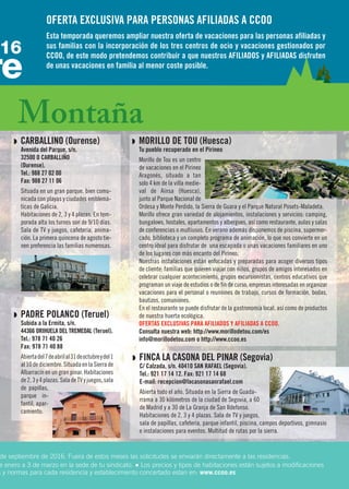 Q PADRE POLANCO (Teruel)
Subida a la Ermita, s/n.
44366 ORIHUELA DEL TREMEDAL (Teruel).
Tel.: 978 71 40 26
Fax: 978 71 40 88
Abiertadel7deabrilal31deoctubreydel1
al10dediciembre.SituadaenlaSierrade
Albarracín en un gran pinar. Habitaciones
de2,3y4plazas.SaladeTVyjuegos,sala
de papillas,
parque in-
fantil, apar-
camiento.
Q MORILLO DE TOU (Huesca)
Tu pueblo recuperado en el Pirineo
Morillo de Tou es un centro
de vacaciones en el Pirineo
Aragonés, situado a tan
solo 4 km de la villa medie-
val de Aínsa (Huesca),
junto al Parque Nacional de
Ordesa y Monte Perdido, la Sierra de Guara y el Parque Natural Posets-Maladeta.
Morillo ofrece gran variedad de alojamientos, instalaciones y servicios: camping,
bungalows, hostales, apartamentos y albergues, así como restaurante, aulas y salas
de conferencias o multiusos. En verano además disponemos de piscina, supermer-
cado, biblioteca y un completo programa de animación, lo que nos convierte en un
centro ideal para disfrutar de una escapada o unas vacaciones familiares en uno
de los lugares con más encanto del Pirineo.
Nuestras instalaciones están enfocadas y preparadas para acoger diversos tipos
de cliente: familias que quieren viajar con niños, grupos de amigos interesados en
celebrar cualquier acontecimiento, grupos excursionistas, centros educativos que
programan un viaje de estudios o de fin de curso, empresas interesadas en organizar
vacaciones para el personal o reuniones de trabajo, cursos de formación, bodas,
bautizos, comuniones.
En el restaurante se puede disfrutar de la gastronomía local, así como de productos
de nuestra huerta ecológica.
OFERTAS EXCLUSIVAS PARA AFILIADOS Y AFILIADAS A CCOO.
Consulta nuestra web: http://www.morillodetou.com/es
info@morillodetou.com o http://www.ccoo.es
de septiembre de 2016. Fuera de estos meses las solicitudes se enviarán directamente a las residencias.
e enero a 3 de marzo en la sede de tu sindicato. ● Los precios y tipos de habitaciones están sujetos a modificaciones
s y normas para cada residencia y establecimiento concertado estan en: www.ccoo.es
Q CARBALLINO (Ourense)
Avenida del Parque, s/n.
32500 O CARBALLIÑO
(Ourense).
Tel.: 988 27 02 00
Fax: 988 27 11 06
Situada en un gran parque, bien comu-
nicada con playas y ciudades emblemá-
ticas de Galicia.
Habitaciones de 2, 3 y 4 plazas. En tem-
porada alta los turnos son de 9/10 días.
Sala de TV y juegos, cafetería, anima-
ción. La primera quincena de agosto tie-
nen preferencia las familias numerosas.
Montaña
re
16
Q FINCA LA CASONA DEL PINAR (Segovia)
C/ Calzada, s/n. 40410 SAN RAFAEL (Segovia).
Tel.: 921 17 14 12. Fax: 921 17 14 68
E-mail: recepcion@lacasonasanrafael.com
Abierta todo el año. Situada en la Sierra de Guada-
rrama a 30 kilómetros de la ciudad de Segovia, a 60
de Madrid y a 30 de La Granja de San Ildefonso.
Habitaciones de 2, 3 y 4 plazas. Sala de TV y juegos,
sala de papillas, cafetería, parque infantil, piscina, campos deportivos, gimnasio
e instalaciones para eventos. Multitud de rutas por la sierra.
OFERTA EXCLUSIVA PARA PERSONAS AFILIADAS A CCOO
Esta temporada queremos ampliar nuestra oferta de vacaciones para las personas afiliadas y
sus familias con la incorporación de los tres centros de ocio y vacaciones gestionados por
CCOO, de este modo pretendemos contribuir a que nuestros AFILIADOS y AFILIADAS disfruten
de unas vacaciones en familia al menor coste posible.
 