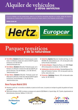 Alquiler de vehículosy otros servicios
Si en tu trabajo, en tus vacaciones, para ti y tu familia necesitas alquilar un coche, antes de hacerlo
infórmate en nuestra web, encontrarás siempre el mejor precio y las mejores condiciones.
www.ccoo.es
Parques temáticosy de la naturaleza
Q Terra Mítica. Benidorm (Alicante). Promoción anual: se infor-
mará a la afiliación a través de la web de CCOO PV, página
de Servicios. Tel. 902 020 220.
www.terramiticapark.com.
Q Terra Natura. Benidorm (Alicante). Promoción anual: se in-
formará a la afiliación a través de la web de CCOO PV, pá-
gina de Servicios. Foia del Verdader, 1. Tel. 902 500 414.
www.terranatura.com.
Q Aqua Natura. Benidorm (Alicante). Promoción anual (ver
oferta para la afiliación a través de la web de CCOO PV, página
de Servicios). Foia del Verdader, 1. Tel. 902 500 414.
www.terranatura.com.
Q Senda Viva. Argüedas (Navarra). Carretera del Yugo, s/n. Tel.
948 088 100. www.sendaviva.com. 15% de descuento sobre
tarifas oficiales individuales.
Q Territorio Dinópolis. Polígono los Planos, s/n. 44002 Teruel.
20% de descuento en la entrada. Tel. 902 448 000.
Q Instalaciones y Servicios de Cantur (Sociedad Regional Cán-
tabra de Promoción Turística). 10% de descuento sobre las
tarifas. www.cantur.com.
Q Pirenarium. Sabiñánigo (Huesca). 20% de descuento sobre
tarifas. Tel. 902 480 001.
Bono Parques Madrid 2016
Q Personas a partir de 1 m de altura en adelante, el precio es de 65 euros. Los precios no incluyen los gastos de gestión de 6 euros
por persona
Q Oferta para afiliados a CCOO. Los bonos se compran en la sede de CCOO Madrid, c/ Lope de Vega, 38, 5º planta, departamento de
Administración y Servicios. Teléfono: 91 536 52 37
 