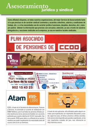 CCOO, a través de la Secretaría de Administración, Finanzas
y Servicios, ha alcanzado un acuerdo de colaboración con
ATAM/ Telefónica, por el cual todas las personas afiliadas po-
drán beneficiarse de los servicios de Vivelibre con una tarifa
preferente para nuestro colectivo de 19,50 € mensuales. Con
este acuerdo, CCOO quiere dotar a su afiliación de un servicio
novedoso que puede complementar las necesidades tanto del
usuario como la de sus familiares.
Asesoramientojurídico y sindical
Como afiliado/a dispones, en todas nuestras organizaciones, del mejor Servicio de Asesoramiento tanto
si lo que precisas es de carácter sindical (convenios y acuerdos colectivos, salarios y condiciones de
trabajo, etc.), o si tus necesidades son de carácter jurídico (sanciones, despidos, derechos, etc.); siem-
pre podrás obtener la información que precises con cercanía y atención, ya sea a través de nuestros
delegados/as y secciones sindicales en la empresa, ya sea en nuestros locales sindicales.
A través de esta aplicación, el/la afiliado/a podrá adquirir en-
tradas para espectáculos con importantes descuentos y acce-
der, según los casos, en fechas y horarios a ofertas concretas.
Este servicio esta disponible para grandes espectáculos, en las
más importantes ciudades del país; mas información en
http://servicios.ccoo.es.
Diverclick
 