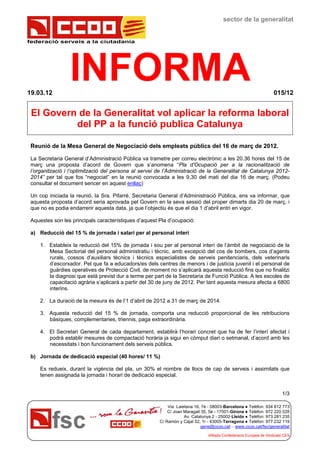 federació serveis a la ciutadania
sector de la generalitat
INFORMA19.03.12 015/12
Via Laietana 16, 7è - 08003-Barcelona ● Telèfon: 934 812 773
C/ Joan Maragall 35, 5è - 17001-Girona ● Telèfon: 972 220 028
Av. Catalunya 2 - 25002-Lleida ● Telèfon: 973 281 235
C/ Ramón y Cajal 52, 1r - 43005-Tarragona ● Telèfon: 977 232 119
gene@ccoo.cat – www.ccoo.cat/fsc/generalitat
Afiliada Confederació Europea de Sindicats CES
El Govern de la Generalitat vol aplicar la reforma laboral
del PP a la funció publica Catalunya
Reunió de la Mesa General de Negociació dels empleats públics del 16 de març de 2012.
La Secretaria General d’Administració Pública va trametre per correu electrònic a les 20.36 hores del 15 de
març una proposta d’acord de Govern que s’anomena “Pla d’Ocupació per a la racionalització de
l’organització i l’optimització del persona al servei de l’Administració de la Generalitat de Catalunya 2012-
2014” per tal que fos “negociat” en la reunió convocada a les 9,30 del mati del dia 16 de març. (Podeu
consultar el document sencer en aquest enllaç)
Un cop iniciada la reunió, la Sra. Pifarré, Secretaria General d’Administració Pública, ens va informar, que
aquesta proposta d’acord seria aprovada pel Govern en la seva sessió del proper dimarts dia 20 de març, i
que no es podia endarrerir aquesta data, ja que l’objectiu és que el dia 1 d’abril entri en vigor.
Aquestes son les principals característiques d’aquest Pla d’ocupació:
a) Reducció del 15 % de jornada i salari per al personal interí
1. Estableix la reducció del 15% de jornada i sou per al personal interí de l’àmbit de negociació de la
Mesa Sectorial del personal administratiu i tècnic, amb excepció del cos de bombers, cos d’agents
rurals, cossos d’auxiliars tècnics i tècnics especialistes de serveis penitenciaris, dels veterinaris
d’escorxador. Pel que fa a educadors/es dels centres de menors i de justícia juvenil i el personal de
guàrdies operatives de Protecció Civil, de moment no s’aplicarà aquesta reducció fins que no finalitzi
la diagnosi que està previst dur a terme per part de la Secretaria de Funció Pública. A les escoles de
capacitació agrària s’aplicarà a partir del 30 de juny de 2012. Per tant aquesta mesura afecta a 6800
interins.
2. La duració de la mesura és de l’1 d’abril de 2012 a 31 de març de 2014.
3. Aquesta reducció del 15 % de jornada, comporta una reducció proporcional de les retribucions
bàsiques, complementaries, triennis, paga extraordinària.
4. El Secretari General de cada departament, establirà l’horari concret que ha de fer l’interí afectat i
podrà establir mesures de compactació horària ja sigui en còmput diari o setmanal, d’acord amb les
necessitats i bon funcionament dels serveis públics.
b) Jornada de dedicació especial (40 hores/ 11 %)
Es redueix, durant la vigència del pla, un 30% el nombre de llocs de cap de serveis i assimilats que
tenen assignada la jornada i horari de dedicació especial.
1/3
 