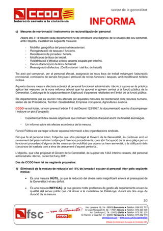 federació serveis a la ciutadania
sector de la generalitat
INFORMA
Via Laietana 16, 7è - 08003-Barcelona ● Telèfon: 934 812 773
C/ Joan Maragall 35, 5è - 17001-Girona ● Telèfon: 972 220 028
Av. Catalunya 2, 7è - 25002-Lleida ● Telèfon: 973 281 235
C/ Ramón y Cajal 52, 1r - 43005-Tarragona ● Telèfon: 977 232 119
gene@ccoo.cat – www.ccoo.cat/fsc/generalitat
Afiliada Confederació Europea de Sindicats CES
c) Mesures de reordenació i instruments de racionalització del personal
Abans del 31 d’octubre cada departament ha de concloure una diagnosi de la situació del seu personal,
amb l’objectiu d’establir les següents mesures:
- Mobilitat geogràfica del personal excedentari.
- Reorganització de tasques i funcions.
- Reordenació de jornades i horaris.
- Modificació de llocs de treball.
- Redistribució d’efectius a llocs vacants ocupats per interins.
- Canvis d’adscripció de llocs de treball.
- Reassignació d’efectius. (Del funcionari i del lloc de treball)
Tot això pot comportar, per al personal afectat, assignació de nous llocs de treball mitjançant l’adscripció
provisional, comissions de serveis forçoses i atribució de noves funcions i tasques, amb modificació horària
inclosa.
Aquesta darrera mesura afectaria sobretot al personal funcionari administratiu i tècnic i suposa en la pràctica
aplicar les mesures de la nova reforma laboral que ha aprovat el govern central a la funció pública de la
Generalitat. Catalunya és la capdavantera en l’aplicació d’aquestes retallades en l’àmbit de la funció pública.
Els departaments que es veurien més afectats per aquestes mesures de reordenació dels recursos humans,
serien els de Presidència, Territori i Sostenibilitat, Empresa i Ocupació, Agricultura i Justícia.
CCOO va sol·licitar, tal com preveu l’article 116 del Decret 123/1997, la documentació que ha d’acompanyar
i incloure un pla d’ocupació:
- Expedient amb les causes objectives que motiven l’adopció d’aquest acord i la finalitat aconseguir.
- Un informe sobre els efectes econòmics de la mesura.
Funció Pública es va negar a lliurar aquesta informació a les organitzacions sindicals.
Pel que fa al personal interí, l’objectiu que s’ha plantejat el Govern de la Generalitat, és continuar amb el
cessament del personal interí mitjançant diversos procediments, com són l’ocupació de la seva plaça per un
funcionari procedent d’alguna de les mesures de mobilitat que abans us hem esmentat, o la utilització dels
concursos de trasllats com a eina de cessament d’aquest personal..
L’objectiu, que s’ha proposat el Govern de la Generalitat, és superar els 1442 interins cessats, del personal
administratiu i tècnic, durant tot l’any 2011.
Des de CCOO hem fet les següents propostes:
1) Eliminació de la mesura de reducció del 15% de jornada i sou per al personal interí pels següents
motius:
 És una mesura INÚTIL, ja que la reducció del diners serà insignificant envers el pressupost de
la Generalitat i el seu dèficit.
 És una mesura INEFICAÇ, ja que genera molts problemes de gestió als departaments envers la
qualitat del servei públic que cal donar a la ciutadania de Catalunya, durant els dos anys de
duració de la mesura.
2/3
 