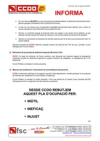 federació serveis a la ciutadania
sector de la generalitat
INFORMA
Via Laietana 16, 7è - 08003-Barcelona ● Telèfon: 934 812 773
C/ Joan Maragall 35, 5è - 17001-Girona ● Telèfon: 972 220 028
Av. Catalunya 2, 7è - 25002-Lleida ● Telèfon: 973 281 235
C/ Ramón y Cajal 52, 1r - 43005-Tarragona ● Telèfon: 977 232 119
gene@ccoo.cat – www.ccoo.cat/fsc/generalitat
Afiliada Confederació Europea de Sindicats CES
 És una mesura INJUSTA, ja que menysprea la professionalitat i la dedicació del personal interí i
genera greuges comparatius amb el personal funcionari.
 A més, és una mesura que no garanteix l’estabilitat del personal interí afectat i que, a més, en
cas de cessament veurà reduïda la seva prestació d’atur.
 Genera un important greuge al personal interí que estigui a poc temps de la jubilació, ja que
aquesta mesura redueix les bases de cotització i per tant la quantia de la pensió de jubilació.
 Genera la contractació d’empreses de serveis externes per fer la feina que el personal interí no
podrà realitzar.
Aquesta proposta de CCOO d’eliminar aquesta mesura de reducció del 15% de sou i jornada, va ser
rebutjada per Funció Pública.
2) Eliminació de la jornada de dedicació especial (40 hores /15%)
CCOO i la resta de sindicats, de forma unànime, vam demanar per enèsima vegada la desaparició
d’aquesta jornada de dedicació especial en aquest moments de retallades i la desaparició de l’11%
addicional.
Funció Pública va rebutjar la nostra proposta.
3) Mesures de reordenació i instruments de racionalització del personal.
CCOO va demanar participar en la diagnosi que faci cada departament i també participar en la proposta
de mesures per reordenar la Funció Pública a Catalunya.
Funció Pública va rebutjar la nostra proposta i l’únic que admet és la creació d’una comissió del Pla
d’Ocupació per fer un seguiment de les mesures a posteriori.
DESDE CCOO REBUTJEM
AQUEST PLA D’OCUPACIÓ PER:
 INÚTIL
 INEFICAÇ
 INJUST
3/3
 