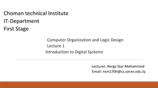 Choman technical Institute
IT-Department
First Stage
Computer Organization and Logic Design
Lecture 1
Introduction to Digital Systems
Lecturer: Nergz Star Mohammed
Email: nsm170h@cs.soran.edu.iq
 