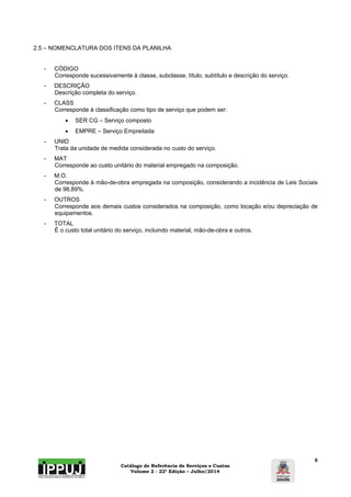 Catálogo de Referência de Serviços e Custos 
Volume 2 - 22ª Edição – Julho/2014 
5 
2.5 – NOMENCLATURA DOS ITENS DA PLANILHA 
- CÓDIGO 
Corresponde sucessivamente à classe, subclasse, título, subtítulo e descrição do serviço. 
- DESCRIÇÃO 
Descrição completa do serviço. 
- CLASS 
Corresponde à classificação como tipo de serviço que podem ser: 
 SER CG – Serviço composto 
 EMPRE – Serviço Empreitada 
- UNID 
Trata da unidade de medida considerada no custo do serviço. 
- MAT 
Corresponde ao custo unitário do material empregado na composição. 
- M.O. 
Corresponde à mão-de-obra empregada na composição, considerando a incidência de Leis Sociais 
de 98,89%. 
- OUTROS 
Corresponde aos demais custos considerados na composição, como locação e/ou depreciação de 
equipamentos. 
- TOTAL 
É o custo total unitário do serviço, incluindo material, mão-de-obra e outros. 
 