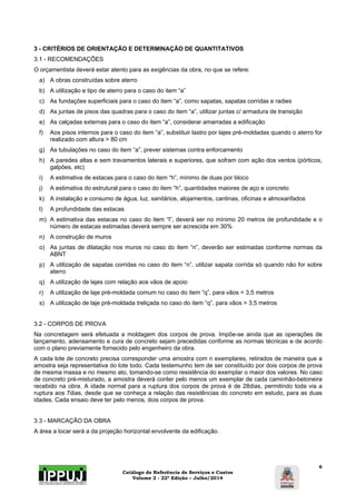 3 - CRITÉRIOS DE ORIENTAÇÃO E DETERMINAÇÃO DE QUANTITATIVOS 
3.1 - RECOMENDAÇÕES 
O orçamentista deverá estar atento para as exigências da obra, no que se refere: 
a) A obras construídas sobre aterro 
b) A utilização e tipo de aterro para o caso do item “a” 
c) As fundações superficiais para o caso do item “a”, como sapatas, sapatas corridas e radies 
d) As juntas de pisos das quadras para o caso do item “a”, utilizar juntas c/ armadura de transição 
e) As calçadas externas para o caso do item “a”, considerar amarradas a edificação 
f) Aos pisos internos para o caso do item “a”, substituir lastro por lajes pré-moldadas quando o aterro for 
Catálogo de Referência de Serviços e Custos 
Volume 2 - 22ª Edição – Julho/2014 
6 
realizado com altura > 80 cm 
g) As tubulações no caso do item “a”, prever sistemas contra enforcamento 
h) A paredes altas e sem travamentos laterais e superiores, que sofram com ação dos ventos (pórticos, 
galpões, etc) 
i) A estimativa de estacas para o caso do item “h”, mínimo de duas por bloco 
j) A estimativa do estrutural para o caso do item “h”, quantidades maiores de aço e concreto 
k) A instalação e consumo de água, luz, sanitários, alojamentos, cantinas, oficinas e almoxarifados 
l) A profundidade das estacas 
m) A estimativa das estacas no caso do item “l”, deverá ser no mínimo 20 metros de profundidade e o 
número de estacas estimadas deverá sempre ser acrescida em 30% 
n) A construção de muros 
o) As juntas de dilatação nos muros no caso do item “n”, deverão ser estimadas conforme normas da 
ABNT 
p) A utilização de sapatas corridas no caso do item “n”, utilizar sapata corrida só quando não for sobre 
aterro 
q) A utilização de lajes com relação aos vãos de apoio 
r) A utilização de laje pré-moldada comum no caso do item “q”, para vãos < 3,5 metros 
s) A utilização de laje pré-moldada treliçada no caso do item “q”, para vãos > 3,5 metros 
3.2 - CORPOS DE PROVA 
Na concretagem será efetuada a moldagem dos corpos de prova. Impõe-se ainda que as operações de 
lançamento, adensamento e cura de concreto sejam precedidas conforme as normas técnicas e de acordo 
com o plano previamente fornecido pelo engenheiro da obra. 
A cada lote de concreto precisa corresponder uma amostra com n exemplares, retirados de maneira que a 
amostra seja representativa do lote todo. Cada testemunho tem de ser constituído por dois corpos de prova 
de mesma massa e no mesmo ato, tomando-se como resistência do exemplar o maior dos valores. No caso 
de concreto pré-misturado, a amostra deverá conter pelo menos um exemplar de cada caminhão-betoneira 
recebido na obra. A idade normal para a ruptura dos corpos de prova é de 28dias, permitindo toda via a 
ruptura aos 7dias, desde que se conheça a relação das resistências do concreto em estudo, para as duas 
idades. Cada ensaio deve ter pelo menos, dois corpos de prova. 
3.3 - MARCAÇÃO DA OBRA 
A área a locar será a da projeção horizontal envolvente da edificação. 
 