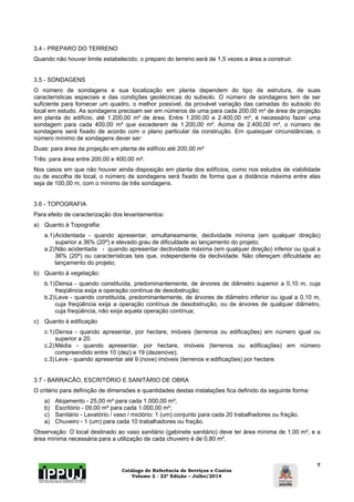 Catálogo de Referência de Serviços e Custos 
Volume 2 - 22ª Edição – Julho/2014 
7 
3.4 - PREPARO DO TERRENO 
Quando não houver limite estabelecido, o preparo do terreno será de 1,5 vezes a área a construir. 
3.5 - SONDAGENS 
O número de sondagens e sua localização em planta dependem do tipo de estrutura, de suas 
características especiais e das condições geotécnicas do subsolo. O número de sondagens tem de ser 
suficiente para fornecer um quadro, o melhor possível, da provável variação das camadas do subsolo do 
local em estudo. As sondagens precisam ser em números de uma para cada 200,00 m² de área de projeção 
em planta do edifício, até 1.200,00 m² de área. Entre 1.200,00 e 2.400,00 m², é necessário fazer uma 
sondagem para cada 400,00 m² que excederem de 1.200,00 m². Acima de 2.400,00 m², o número de 
sondagens será fixado de acordo com o plano particular da construção. Em quaisquer circunstâncias, o 
número mínimo de sondagens dever ser: 
Duas: para área da projeção em planta de edifício até 200,00 m² 
Três: para área entre 200,00 e 400,00 m². 
Nos casos em que não houver ainda disposição em planta dos edifícios, como nos estudos de viabilidade 
ou de escolha de local, o número de sondagens será fixado de forma que a distância máxima entre elas 
seja de 100,00 m, com o mínimo de três sondagens. 
3.6 - TOPOGRAFIA 
Para efeito de caracterização dos levantamentos: 
a) Quanto à Topografia: 
a.1) Acidentada - quando apresentar, simultaneamente, declividade mínima (em qualquer direção) 
superior a 36% (20º) e elevado grau de dificuldade ao lançamento do projeto; 
a.2) Não acidentada - quando apresentar declividade máxima (em qualquer direção) inferior ou igual a 
36% (20º) ou características tais que, independente da declividade. Não ofereçam dificuldade ao 
lançamento do projeto; 
b) Quanto à vegetação: 
b.1) Densa - quando constituída, predominantemente, de árvores de diâmetro superior a 0,10 m, cuja 
freqüência exija a operação contínua de desobstrução; 
b.2) Leve - quando constituída, predominantemente, de árvores de diâmetro inferior ou igual a 0,10 m, 
cuja freqüência exija a operação contínua de desobstrução, ou de árvores de qualquer diâmetro, 
cuja freqüência, não exija aquela operação contínua; 
c) Quanto à edificação 
c.1) Densa - quando apresentar, por hectare, imóveis (terrenos ou edificações) em número igual ou 
superior a 20. 
c.2) Média - quando apresentar, por hectare, imóveis (terrenos ou edificações) em número 
compreendido entre 10 (dez) e 19 (dezenove); 
c.3) Leve - quando apresentar até 9 (nove) imóveis (terrenos e edificações) por hectare. 
3.7 - BARRACÃO, ESCRITÓRIO E SANITÁRIO DE OBRA 
O critério para definição de dimensões e quantidades destas instalações fica definido da seguinte forma: 
a) Alojamento - 25,00 m² para cada 1.000,00 m²; 
b) Escritório - 09,00 m² para cada 1.000,00 m²; 
c) Sanitário - Lavatório / vaso / mictório: 1 (um) conjunto para cada 20 trabalhadores ou fração. 
a) Chuveiro - 1 (um) para cada 10 trabalhadores ou fração. 
Observação: O local destinado ao vaso sanitário (gabinete sanitário) deve ter área mínima de 1,00 m², e a 
área mínima necessária para a utilização de cada chuveiro é de 0,80 m². 
 