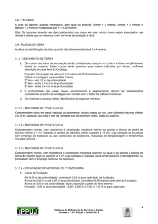3.8 - TAPUMES 
A área do tapume, quando necessário, será igual ao produto: (frente + 2 metros, fundos + 2 metros e 
laterais + 2 metros) multiplicado por h = 2,20 metros. 
Obs: Os tapumes deverão ser desconsiderados nos casos em que: muros novos sejam executados nas 
divisas e desde que os mesmos criem barreiras de proteção à obra. 
Catálogo de Referência de Serviços e Custos 
Volume 2 - 22ª Edição – Julho/2014 
8 
3.9 - PLACAS DE OBRA 
A placa de identificação da obra, quando não dimensionada terá 2 x 4 metros. 
3.10 - MOVIMENTO DE TERRA 
a) Os custos dos itens de escavação serão considerados sempre no corte e incluem empilhamento 
lateral do material. Estes custos serão previstos para serem utilizados por faixas, conforme 
descrição de cada item do Catálogo. 
Exemplo: Escavação de vala com 4,5 metros de Profundidade (m³). 
Utilizar a montagem orçamentária 3 itens: 
1º item - até 1,5 m de profundidade 
2º item - entre 1,5 e 3 m de profundidade 
3º item - entre 3 e 4,5 m de profundidade 
b) A profundidade das valas, cavas, escoramentos e esgotamentos devem ser estabelecidos 
consultando os perfis de sondagem em contato com o Setor de Cálculo Estrutural. 
c) Os materiais a escavar estão classificados da seguinte maneira: 
3.10.1 - MATERIAIS DE 1ª CATEGORIA 
Compreendem solos em geral, residual ou sedimentar, seixos rolado ou não, com diâmetro máximo inferior 
a 0,15 m, qualquer que seja o teor da umidade que apresentem (areia, argila ou piçarra). 
3.10.2 - MATERIAIS DE 2ª CATEGORIA 
Compreendem rochas, com resistência à penetração mecânica inferior ao granito e blocos de pedra de 
volume inferior a 1 m³, matacão e pedras de diâmetro médio superior a 15 cm, cuja extração se processa 
com emprego de explosivo ou uso combinado de explosivos, máquinas de terraplanagem e ferramentas 
manuais comuns. 
3.10.3 - MATERIAIS DE 3ª CATEGORIA 
Compreendem rochas, com resistência à penetração mecânica superior ou igual à do granito e blocos de 
rocha de volume igual ou superior a 1 m³, cuja extração e redução, para tornar possível o carregamento, se 
processam com o emprego contínuo de explosivo. 
3.10.4 - ESCAVAÇÃO DE MATERIAL DE 1ª CATEGORIA 
a) Cavas de fundação: 
Até 0,50 m de profundidade, considerar 0,25 m para cada lado da fundação; 
Acima de 0,50 m e até 3,00 m de profundidade, considerar 0,50 m para cada lado da fundação; 
Acima de 3,00 m de profundidade, fazer proporção a partir do item anterior. 
Exemplo: 4,50 m de profundidade (4,50 / 3,00) m X 0,50 m = 0,75 m para cada lado. 
 