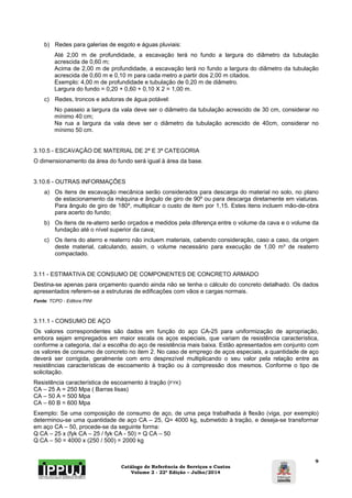 Catálogo de Referência de Serviços e Custos 
Volume 2 - 22ª Edição – Julho/2014 
9 
b) Redes para galerias de esgoto e águas pluviais: 
Até 2,00 m de profundidade, a escavação terá no fundo a largura do diâmetro da tubulação 
acrescida de 0,60 m; 
Acima de 2,00 m de profundidade, a escavação terá no fundo a largura do diâmetro da tubulação 
acrescida de 0,60 m e 0,10 m para cada metro a partir dos 2,00 m citados. 
Exemplo: 4,00 m de profundidade e tubulação de 0,20 m de diâmetro. 
Largura do fundo = 0,20 + 0,60 + 0,10 X 2 = 1,00 m. 
c) Redes, troncos e adutoras de água potável: 
No passeio a largura da vala deve ser o diâmetro da tubulação acrescido de 30 cm, considerar no 
mínimo 40 cm; 
Na rua a largura da vala deve ser o diâmetro da tubulação acrescido de 40cm, considerar no 
mínimo 50 cm. 
3.10.5 - ESCAVAÇÃO DE MATERIAL DE 2ª E 3ª CATEGORIA 
O dimensionamento da área do fundo será igual à área da base. 
3.10.6 - OUTRAS INFORMAÇÕES 
a) Os itens de escavação mecânica serão considerados para descarga do material no solo, no plano 
de estacionamento da máquina e ângulo de giro de 90º ou para descarga diretamente em viaturas. 
Para ângulo de giro de 180º, multiplicar o custo de item por 1,15. Estes itens incluem mão-de-obra 
para acerto do fundo; 
b) Os itens de re-aterro serão orçados e medidos pela diferença entre o volume da cava e o volume da 
fundação até o nível superior da cava; 
c) Os itens do aterro e reaterro não incluem materiais, cabendo consideração, caso a caso, da origem 
deste material, calculando, assim, o volume necessário para execução de 1,00 m³ de reaterro 
compactado. 
3.11 - ESTIMATIVA DE CONSUMO DE COMPONENTES DE CONCRETO ARMADO 
Destina-se apenas para orçamento quando ainda não se tenha o cálculo do concreto detalhado. Os dados 
apresentados referem-se a estruturas de edificações com vãos e cargas normais. 
Fonte: TCPO - Editora PINI 
3.11.1 - CONSUMO DE AÇO 
Os valores correspondentes são dados em função do aço CA-25 para uniformização de apropriação, 
embora sejam empregados em maior escala os aços especiais, que variam de resistência característica, 
conforme a categoria, daí a escolha do aço de resistência mais baixa. Estão apresentados em conjunto com 
os valores de consumo de concreto no item 2. No caso de emprego de aços especiais, a quantidade de aço 
deverá ser corrigida, geralmente com erro desprezível multiplicando o seu valor pela relação entre as 
resistências características de escoamento à tração ou à compressão dos mesmos. Conforme o tipo de 
solicitação. 
Resistência característica de escoamento à tração (FYK) 
CA – 25 A = 250 Mpa ( Barras lisas) 
CA – 50 A = 500 Mpa 
CA – 60 B = 600 Mpa 
Exemplo: Se uma composição de consumo de aço, de uma peça trabalhada à flexão (viga, por exemplo) 
determinou-se uma quantidade de aço CA – 25, Q= 4000 kg, submetido à tração, e deseja-se transformar 
em aço CA – 50, procede-se da seguinte forma: 
Q CA – 25 x (fyk CA – 25 / fyk CA - 50) = Q CA – 50 
Q CA – 50 = 4000 x (250 / 500) = 2000 kg 
 