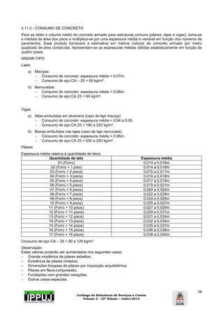 3.11.2 - CONSUMO DE CONCRETO 
Para se obter o volume médio do concreto armado para estruturas comuns (pilares, lajes e vigas), toma-se 
a medida da área dos pisos e multiplica-se por uma espessura média e variável em função dos números de 
pavimentos. Esse produto fornecerá a estimativa em metros cúbicos de concreto armado por metro 
quadrado de área construída. Apresentam-se as espessuras médias obtidas estatisticamente em função de 
quatro casos: 
ANDAR-TIPO 
Lajes 
Catálogo de Referência de Serviços e Custos 
Volume 2 - 22ª Edição – Julho/2014 
10 
a) Maciças: 
 Consumo de concreto: espessura média = 0,07m; 
 Consumo de aço CA – 25 = 60 kg/m³. 
b) Nervuradas: 
 Consumo de concreto: espessura média = 0,08m; 
 Consumo de aço CA 25 = 60 kg/m³. 
Vigas 
a) Altas embutidas em alvenaria (caso de laje maciça): 
 Consumo de concreto: espessura média = 0,04 a 0,05; 
 Consumo de aço CA 25 = 180 a 220 kg/m³. 
b) Baixas embutidas nas lajes (caso de laje nervurada): 
 Consumo de concreto: espessura média = 0,06m; 
 Consumo de aço CA 25 = 200 a 250 kg/m³. 
Pilares 
Espessura média relativa à quantidade de tetos: 
Quantidade de teto Espessura média 
01 (Forro) 0,014 a 0,016m 
02 (Forro + 1 piso) 0,014 a 0,016m 
03 (Forro + 2 pisos) 0,015 a 0,017m 
04 (Forro + 3 pisos) 0,016 a 0,018m 
05 (Forro + 4 pisos) 0,017 a 0,019m 
06 (Forro + 5 pisos) 0,019 a 0,021m 
07 (Forro + 6 pisos) 0,020 a 0,022m 
08 (Forro + 7 pisos) 0,022 a 0,024m 
09 (Forro + 8 pisos) 0,024 a 0,026m 
10 (Forro + 9 pisos) 0,025 a 0,027m 
11 (Forro + 10 pisos) 0,027 a 0,029m 
12 (Forro + 11 pisos) 0,029 a 0,031m 
13 (Forro + 12 pisos) 0,031 a 0,033m 
14 (Forro + 13 pisos) 0,032 a 0,034m 
15 (Forro + 14 pisos) 0,035 a 0,037m 
16 (Forro + 15 pisos) 0,036 a 0,038m 
17 (Forro + 16 pisos) 0,038 a 0,040m 
Consumo de aço CA – 25 = 90 a 120 kg/m³ 
Observação: 
Estes valores poderão ser aumentados nos seguintes casos: 
 Grande incidência de pilares esbeltos; 
 Existência de pilares cintados; 
 Dimensões forçadas de pilares por imposição arquitetônica; 
 Pilares em flexo-compressão; 
 Fundações com grandes variações; 
 Outros casos especiais. 
 